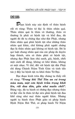 NHÖÕNG LÔØI GOÁC PHAÄT DAÏY – TAÄP IV

CHÚ GIẢI:

Ñoaïn kinh naøy xaùc ñònh veà thaân beänh
raát roõ raøng: Thaân töù ñaïi laø thaân nhaân quaû.
Thaân nhaân quaû laø thaân voâ thöôøng, thaân voâ
thöôøng laø phaûi coù beänh taät vaø khoå ñau, duø
ngöôøi ñoù ñaõ tu chöùng ñaïo nhö ñöùc Phaät, nhöng
thaân nhaân quaû phaûi beänh taät nhö nhöõng thaân
nhaân quaû khaùc, chöù khoâng phaûi ngöôøi chöùng
ñaïo laø thaân nhaân quaû khoâng coù beänh taät. Ñoù laø
qui luaät chung nhaân quaû cuûa caùc phaùp do duyeân
hôïp thaønh, neân coù thaân phaûi coù beänh taät,
nhöng ñaïo Phaät laøm chuû sanh, giaø, beänh, cheát
moät caùch deã daøng, khoâng coù khoù khaên, khoâng
coù meät nhoïc. Vì theá, ñoái vôùi beänh taät ñöùc Phaät
chæ duøng Chaùnh Nieäm Tænh Giaùc vaø tinh taán
taùc yù ñaåy lui beänh taät ra khoûi thaân Töù Ñaïi.
Ñoïc ñoaïn kinh treân ñaây chuùng ta thaáy raát
roõ raøng: ‚Trong khi Theá Toân an cö trong
muøa möa, moät côn beänh traàm troïng khôûi
leân, raát ñau ñôùn, gaàn nhö muoán cheát‛.
Ñuùng vaäy, duø tu haønh coù chöùng ñaïo nhöng thaân
töù ñaïi vaãn laø thaân töù ñaïi neân phaûi beänh taät ñau
khoå cuõng nhö moïi thaân ngöôøi khaùc. Nhöng
ngöôøi tu haønh theo Phaät giaùo coù phaùp haønh
Ñònh Nieäm Hôi Thôû, coù phaùp haønh Töù Nieäm
-77-

 