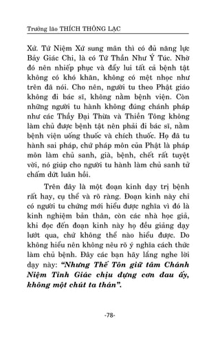 Tröôûng laõo THÍCH THOÂNG LAÏC

Xöù. Töù Nieäm Xöù sung maõn thì coù ñuû naêng löïc
Baûy Giaùc Chi, laø coù Töù Thaàn Nhö YÙ Tuùc. Nhôø
ñoù neân nhieáp phuïc vaø ñaåy lui taát caû beänh taät
khoâng coù khoù khaên, khoâng coù meät nhoïc nhö
treân ñaõ noùi. Cho neân, ngöôøi tu theo Phaät giaùo
khoâng ñi baùc só, khoâng naèm beänh vieän. Coøn
nhöõng ngöôøi tu haønh khoâng ñuùng chaùnh phaùp
nhö caùc Thaày Ñaïi Thöøa vaø Thieàn Toâng khoâng
laøm chuû ñöôïc beänh taät neân phaûi ñi baùc só, naèm
beänh vieän uoáng thuoác vaø chích thuoác. Hoï ñaõ tu
haønh sai phaùp, chöù phaùp moân cuûa Phaät laø phaùp
moân laøm chuû sanh, giaø, beänh, cheát raát tuyeät
vôøi, noù giuùp cho ngöôøi tu haønh laøm chuû sanh töû
chaám döùt luaân hoài.
Treân ñaây laø moät ñoaïn kinh daïy trò beänh
raát hay, cuï theå vaø roõ raøng. Ñoaïn kinh naøy chæ
coù ngöôøi tu chöùng môùi hieåu ñöôïc nghóa vì ñoù laø
kinh nghieäm baûn thaân, coøn caùc nhaø hoïc giaû,
khi ñoïc ñeán ñoaïn kinh naøy hoï ñeàu giaûng daïy
löôùt qua, chöù khoâng theå naøo hieåu ñöôïc. Do
khoâng hieåu neân khoâng neâu roõ yù nghóa caùch thöùc
laøm chuû beänh. Ñaây caùc baïn haõy laéng nghe lôøi
daïy naøy: ‚Nhöng Theá Toân giöõ taâm Chaùnh
Nieäm Tænh Giaùc chòu ñöïng côn ñau aáy,
khoâng moät chuùt ta thaùn‛.

-78-

 