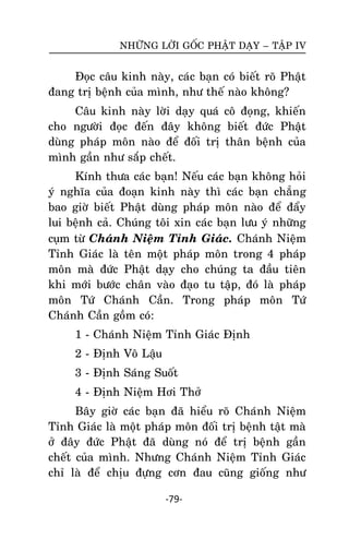 NHÖÕNG LÔØI GOÁC PHAÄT DAÏY – TAÄP IV

Ñoïc caâu kinh naøy, caùc baïn coù bieát roõ Phaät
ñang trò beänh cuûa mình, nhö theá naøo khoâng?
Caâu kinh naøy lôøi daïy quaù coâ ñoïng, khieán
cho ngöôøi ñoïc ñeán ñaây khoâng bieát ñöùc Phaät
duøng phaùp moân naøo ñeå ñoái trò thaân beänh cuûa
mình gaàn nhö saép cheát.
Kính thöa caùc baïn! Neáu caùc baïn khoâng hoûi
yù nghóa cuûa ñoaïn kinh naøy thì caùc baïn chaúng
bao giôø bieát Phaät duøng phaùp moân naøo ñeå ñaåy
lui beänh caû. Chuùng toâi xin caùc baïn löu yù nhöõng
cuïm töø Chaùnh Nieäm Tænh Giaùc. Chaùnh Nieäm
Tænh Giaùc laø teân moät phaùp moân trong 4 phaùp
moân maø ñöùc Phaät daïy cho chuùng ta ñaàu tieân
khi môùi böôùc chaân vaøo ñaïo tu taäp, ñoù laø phaùp
moân Töù Chaùnh Caàn. Trong phaùp moân Töù
Chaùnh Caàn goàm coù:
1 - Chaùnh Nieäm Tænh Giaùc Ñònh
2 - Ñònh Voâ Laäu
3 - Ñònh Saùng Suoát
4 - Ñònh Nieäm Hôi Thôû
Baây giôø caùc baïn ñaõ hieåu roõ Chaùnh Nieäm
Tænh Giaùc laø moät phaùp moân ñoái trò beänh taät maø
ôû ñaây ñöùc Phaät ñaõ duøng noù ñeå trò beänh gaàn
cheát cuûa mình. Nhöng Chaùnh Nieäm Tænh Giaùc
chæ laø ñeå chòu ñöïng côn ñau cuõng gioáng nhö
-79-

 