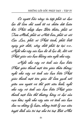 NHÖÕNG LÔØI GOÁC PHAÄT DAÏY – TAÄP IV

Coù ngöôøi baûo raèng: tu taäp phaûi coù ñaïo
löïc ñeå laøm chuû sanh töû vaø chaám döùt luaân
hoài. Phaûi nhaäp ñöôïc Boán thieàn, phaûi coù
Tam Minh, phaûi coù Nieát baøn, phaûi coù coõi
Cöïc Laïc, phaûi coù Phaät taùnh, phaûi bieát
ngaøy giôø cheát, soáng cheát phaûi töï taïi v.v..
Nghó nhö vaäy caùc baïn ñaõ ñi laïc ñeà, ñoái vôùi
Phaät giaùo caùc baïn khoâng neân nghó nhö vaäy.
Nghó nhö vaäy voâ tình caùc baïn bieán
Phaät giaùo thaønh moät toân giaùo thaàn thoâng;
nghó nhö vaäy voâ tình caùc baïn bieán Phaät
giaùo thaønh moät toân giaùo ñeå laøm gaïch noái
giöõa con ngöôøi vaø theá giôùi sieâu hình; nghó
nhö vaäy voâ tình caùc baïn bieán Phaät giaùo
thaønh moät baûn theå thöôøng haèng vó ñaïi cuûa
vaïn höõu; nghó nhö vaäy neân voâ tình caùc baïn
ñöa ra nhöõng lyù luaän, nhöõng trieát lyù cao sieâu
tuyeät ñænh cuûa trí tueä nhö trí tueä Baùt Nhaõ
-9-

 