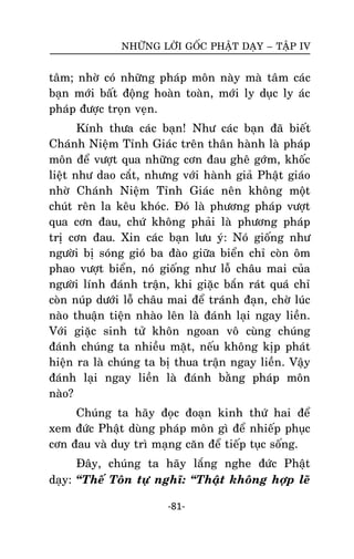 NHÖÕNG LÔØI GOÁC PHAÄT DAÏY – TAÄP IV

taâm; nhôø coù nhöõng phaùp moân naøy maø taâm caùc
baïn môùi baát ñoäng hoaøn toaøn, môùi ly duïc ly aùc
phaùp ñöôïc troïn veïn.
Kính thöa caùc baïn! Nhö caùc baïn ñaõ bieát
Chaùnh Nieäm Tænh Giaùc treân thaân haønh laø phaùp
moân ñeå vöôït qua nhöõng côn ñau gheâ gôùm, khoác
lieät nhö dao caét, nhöng vôùi haønh giaû Phaät giaùo
nhôø Chaùnh Nieäm Tænh Giaùc neân khoâng moät
chuùt reân la keâu khoùc. Ñoù laø phöông phaùp vöôït
qua côn ñau, chöù khoâng phaûi laø phöông phaùp
trò côn ñau. Xin caùc baïn löu yù: Noù gioáng nhö
ngöôøi bò soùng gioù ba ñaøo giöõa bieån chæ coøn oâm
phao vöôït bieån, noù gioáng nhö loã chaâu mai cuûa
ngöôøi lính ñaùnh traän, khi giaëc baén raùt quaù chæ
coøn nuùp döôùi loã chaâu mai ñeå traùnh ñaïn, chôø luùc
naøo thuaän tieän nhaøo leân laø ñaùnh laïi ngay lieàn.
Vôùi giaëc sinh töû khoân ngoan voâ cuøng chuùng
ñaùnh chuùng ta nhieàu maët, neáu khoâng kòp phaùt
hieän ra laø chuùng ta bò thua traän ngay lieàn. Vaäy
ñaùnh laïi ngay lieàn laø ñaùnh baèng phaùp moân
naøo?
Chuùng ta haõy ñoïc ñoaïn kinh thöù hai ñeå
xem ñöùc Phaät duøng phaùp moân gì ñeå nhieáp phuïc
côn ñau vaø duy trì maïng caên ñeå tieáp tuïc soáng.
Ñaây, chuùng ta haõy laéng nghe ñöùc Phaät
daïy: ‚Theá Toân töï nghó: ‚Thaät khoâng hôïp leõ
-81-

 