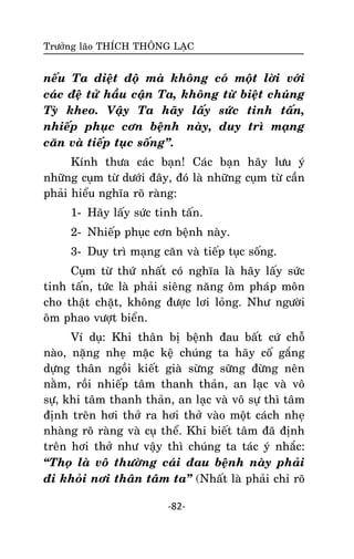 Tröôûng laõo THÍCH THOÂNG LAÏC

neáu Ta dieät ñoä maø khoâng coù moät lôøi vôùi
caùc ñeä töû haàu caän Ta, khoâng töø bieät chuùng
Tyø kheo. Vaäy Ta haõy laáy söùc tinh taán,
nhieáp phuïc côn beänh naøy, duy trì maïng
caên vaø tieáp tuïc soáng‛.
Kính thöa caùc baïn! Caùc baïn haõy löu yù
nhöõng cuïm töø döôùi ñaây, ñoù laø nhöõng cuïm töø caàn
phaûi hieåu nghóa roõ raøng:
1- Haõy laáy söùc tinh taán.
2- Nhieáp phuïc côn beänh naøy.
3- Duy trì maïng caên vaø tieáp tuïc soáng.
Cuïm töø thöù nhaát coù nghóa laø haõy laáy söùc
tinh taán, töùc laø phaûi sieâng naêng oâm phaùp moân
cho thaät chaët, khoâng ñöôïc lôi loûng. Nhö ngöôøi
oâm phao vöôït bieån.
Ví duï: Khi thaân bò beänh ñau baát cöù choã
naøo, naëng nheï maëc keä chuùng ta haõy coá gaéng
döïng thaân ngoài kieát giaø söøng söõng ñöøng neân
naèm, roài nhieáp taâm thanh thaûn, an laïc vaø voâ
söï, khi taâm thanh thaûn, an laïc vaø voâ söï thì taâm
ñònh treân hôi thôû ra hôi thôû vaøo moät caùch nheï
nhaøng roõ raøng vaø cuï theå. Khi bieát taâm ñaõ ñònh
treân hôi thôû nhö vaäy thì chuùng ta taùc yù nhaéc:
‚Thoï laø voâ thöôøng caùi ñau beänh naøy phaûi
ñi khoûi nôi thaân taâm ta‛ (Nhaát laø phaûi chæ roõ
-82-

 