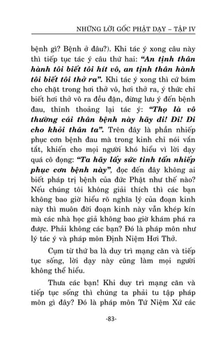 NHÖÕNG LÔØI GOÁC PHAÄT DAÏY – TAÄP IV

beänh gì? Beänh ôû ñaâu?). Khi taùc yù xong caâu naøy
thì tieáp tuïc taùc yù caâu thöù hai: ‚An tònh thaân
haønh toâi bieát toâi hít voâ, an tònh thaân haønh
toâi bieát toâi thôû ra‛. Khi taùc yù xong thì cöù baùm
cho chaët trong hôi thôû voâ, hôi thôû ra, yù thöùc chæ
bieát hôi thôû voâ ra ñeàu ñaën, ñöøng löu yù ñeán beänh
ñau, thænh thoaûng laïi taùc yù: ‚Thoï laø voâ
thöôøng caùi thaân beänh naøy haõy ñi! Ñi! Ñi
cho khoûi thaân ta‛. Treân ñaây laø phaàn nhieáp
phuïc côn beänh ñau maø trong kinh chæ noùi vaén
taét, khieán cho moïi ngöôøi khoù hieåu vì lôøi daïy
quaù coâ ñoïng: ‚Ta haõy laáy söùc tinh taán nhieáp
phuïc côn beänh naøy‛, ñoïc ñeán ñaây khoâng ai
bieát phaùp trò beänh cuûa ñöùc Phaät nhö theá naøo?
Neáu chuùng toâi khoâng giaûi thích thì caùc baïn
khoâng bao giôø hieåu roõ nghóa lyù cuûa ñoaïn kinh
naøy thì muoân ñôøi ñoaïn kinh naøy vaãn kheùp kín
maø caùc nhaø hoïc giaû khoâng bao giôø khaùm phaù ra
ñöôïc. Phaûi khoâng caùc baïn? Ñoù laø phaùp moân nhö
lyù taùc yù vaø phaùp moân Ñònh Nieäm Hôi Thôû.
Cuïm töø thöù ba laø duy trì maïng caên vaø tieáp
tuïc soáng, lôøi daïy naøy cuõng laøm moïi ngöôøi
khoâng theå hieåu.
Thöa caùc baïn! Khi duy trì maïng caên vaø
tieáp tuïc soáng thì chuùng ta phaûi tu taäp phaùp
moân gì ñaây? Ñoù laø phaùp moân Töù Nieäm Xöù caùc
-83-

 