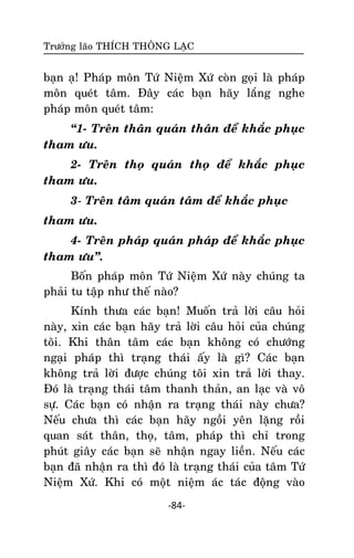 Tröôûng laõo THÍCH THOÂNG LAÏC

baïn aï! Phaùp moân Töù Nieäm Xöù coøn goïi laø phaùp
moân queùt taâm. Ñaây caùc baïn haõy laéng nghe
phaùp moân queùt taâm:
‚1- Treân thaân quaùn thaân ñeå khaéc phuïc
tham öu.
2- Treân thoï quaùn thoï ñeå khaéc phuïc
tham öu.
3- Treân taâm quaùn taâm ñeå khaéc phuïc
tham öu.
4- Treân phaùp quaùn phaùp ñeå khaéc phuïc
tham öu‛.
Boán phaùp moân Töù Nieäm Xöù naøy chuùng ta
phaûi tu taäp nhö theá naøo?
Kính thöa caùc baïn! Muoán traû lôøi caâu hoûi
naøy, xin caùc baïn haõy traû lôøi caâu hoûi cuûa chuùng
toâi. Khi thaân taâm caùc baïn khoâng coù chöôùng
ngaïi phaùp thì traïng thaùi aáy laø gì? Caùc baïn
khoâng traû lôøi ñöôïc chuùng toâi xin traû lôøi thay.
Ñoù laø traïng thaùi taâm thanh thaûn, an laïc vaø voâ
söï. Caùc baïn coù nhaän ra traïng thaùi naøy chöa?
Neáu chöa thì caùc baïn haõy ngoài yeân laëng roài
quan saùt thaân, thoï, taâm, phaùp thì chæ trong
phuùt giaây caùc baïn seõ nhaän ngay lieàn. Neáu caùc
baïn ñaõ nhaän ra thì ñoù laø traïng thaùi cuûa taâm Töù
Nieäm Xöù. Khi coù moät nieäm aùc taùc ñoäng vaøo
-84-

 