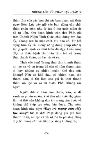 NHÖÕNG LÔØI GOÁC PHAÄT DAÏY – TAÄP IV

thaân taâm cuûa caùc baïn thì caùc baïn quan saùt thaáy
ngay lieàn. Luùc baáy giôø caùc baïn duøng caây choåi
thaàn phaùp moân nhö lyù taùc yù maø queùt nieäm aùc
ñoù ra lieàn, nhö ñoaïn kinh treân ñöùc Phaät giöõ
taâm Chaùnh Nieäm Tænh Giaùc, chòu ñöïng côn ñau
aáy, khoâng reân la moät chuùt xíu naøo caû. Töø baát
ñoäng taâm aáy roài sieâng naêng duøng phaùp nhö lyù
taùc yù queùt beänh ra nhö treân ñaõ daïy. Cuoái cuøng
ñaåy lui ñöôïc beänh thì thaân taâm trôû veà traïng
thaùi thanh thaûn, an laïc vaø voâ söï.
Thöa caùc baïn! Traïng thaùi taâm thanh thaûn,
an laïc vaø voâ söï trong ñoù coøn coù taâm tham, saân,
si hay nhöõng söï phieàn muoän khoå ñau nöõa
khoâng? Neáu coù khoå ñau, coù phieàn naõo, coøn
tham, saân, si thì laøm sao goïi laø taâm thanh
thaûn, an laïc vaø voâ söï ñöôïc. Phaûi khoâng caùc
baïn?
Ngöôøi ñôøi vì taâm coøn tham, saân, si deã
sanh ra phieàn muoän, khoå ñau neân tuoåi thoï giaûm
laàn, vì theá neân khoâng duy trì maïng caên ñöôïc vaø
khoâng theå tieáp tuïc soáng laâu ñöôïc. Cho neân,
ñoaïn kinh naøy daïy: ‚Duy trì maïng caên tieáp
tuïc soáng‛ töùc laø ñöùc Phaät ñang giöõ gìn taâm
thanh thaûn, an laïc vaø voâ söï, ñoù laø phöông phaùp
duy trì maïng caên vaø tieáp tuïc soáng tröôøng thoï.

-85-

 
