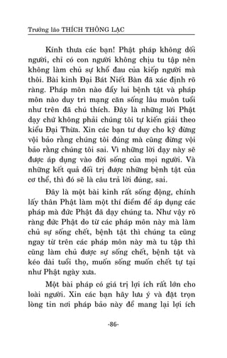 Tröôûng laõo THÍCH THOÂNG LAÏC

Kính thöa caùc baïn! Phaät phaùp khoâng doái
ngöôøi, chæ coù con ngöôøi khoâng chòu tu taäp neân
khoâng laøm chuû söï khoå ñau cuûa kieáp ngöôøi maø
thoâi. Baøi kinh Ñaïi Baùt Nieát Baøn ñaõ xaùc ñònh roõ
raøng. Phaùp moân naøo ñaåy lui beänh taät vaø phaùp
moân naøo duy trì maïng caên soáng laâu muoân tuoåi
nhö treân ñaõ chuù thích. Ñaây laø nhöõng lôøi Phaät
daïy chöù khoâng phaûi chuùng toâi töï kieán giaûi theo
kieåu Ñaïi Thöøa. Xin caùc baïn tö duy cho kyõ ñöøng
voäâi baûo raèng chuùng toâi ñuùng maø cuõng ñöøng voäi
baûo raèng chuùng toâi sai. Vì nhöõng lôøi daïy naøy seõ
ñöôïc aùp duïng vaøo ñôøi soáng cuûa moïi ngöôøi. Vaø
nhöõng keát quaû ñoái trò ñöôïc nhöõng beänh taät cuûa
cô theå, thì ñoù seõ laø caâu traû lôøi ñuùng, sai.
Ñaây laø moät baøi kinh raát soáng ñoäng, chính
laáy thaân Phaät laøm moät thí ñieåm ñeå aùp duïng caùc
phaùp maø ñöùc Phaät ñaõ daïy chuùng ta. Nhö vaäy roõ
raøng ñöùc Phaät do töø caùc phaùp moân naøy maø laøm
chuû söï soáng cheát, beänh taät thì chuùng ta cuõng
ngay töø treân caùc phaùp moân naøy maø tu taäp thì
cuõng laøm chuû ñöôïc söï soáng cheát, beänh taät vaø
keùo daøi tuoåi thoï, muoán soáng muoán cheát töï taïi
nhö Phaät ngaøy xöa.
Moät baøi phaùp coù giaù trò lôïi ích raát lôùn cho
loaøi ngöôøi. Xin caùc baïn haõy löu yù vaø ñaët troïn
loøng tin nôi phaùp baûo naøy ñeå mang laïi lôïi ích
-86-

 