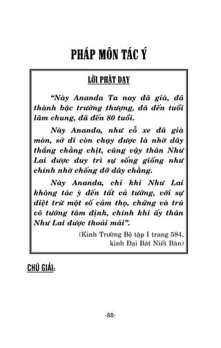 Tröôûng laõo THÍCH THOÂNG LAÏC

PHÁP MÔN TÁC Ý
LỜI PHẬT DẠY
‚Naøy Ananda Ta nay ñaõ giaø, ñaõ
thaønh baäc tröôûng thöôïng, ñaõ ñeán tuoåi
laâm chung, ñaõ ñeán 80 tuoåi.
Naøy Ananña, nhö coã xe ñaõ giaø
moøn, sôû dó coøn chaïy ñöôïc laø nhôø daây
thaéng chaèng chòt, cuõng vaäy thaân Nhö
Lai ñöôïc duy trì söï soáng gioáng nhö
chính nhôø choáng ñôõ daây chaèng.
Naøy Ananda, chæ khi Nhö Lai
khoâng taùc yù ñeán taát caû töôùng, vôùi söï
dieät tröø moät soá caûm thoï, chöùng vaø truù
voâ töôùng taâm ñònh, chính khi aáy thaân
Nhö Lai ñöôïc thoaûi maùi‛.
(Kinh Tröôøng Boä taäp I trang 584,
kinh Ñaïi Baùt Nieát Baøn)

CHÚ GIẢI:

-88-

 