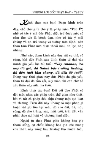 NHÖÕNG LÔØI GOÁC PHAÄT DAÏY – TAÄP IV

Kính

thöa caùc baïn! Ñoaïn kinh treân

ñaây, choã chuùng ta chuù yù laø phaùp moân ‚Taùc YÙ‛,
nhôø coù taùc yù maø ñöùc Phaät dieät tröø ñöôïc moät soá
caûm thoï töùc laø beänh ñau, nhôø coù taùc yù môùi
chöùng vaø an truù trong voâ töôùng taâm ñònh, neân
thaân taâm Phaät môùi ñöôïc thoaûi maùi, an laïc, nheï
nhaøng.
Nhö vaäy, ñoaïn kinh naøy daïy raát cuï theå, roõ
raøng, khi ñöùc Phaät xaùc ñònh thaân töù ñaïi cuûa
mình giaø yeáu luùc 80 tuoåi: ‚Naøy Ananda, Ta
nay ñaõ giaø, ñaõ thaønh baäc tröôûng thöôïng,
ñaõ ñeán tuoåi laâm chung, ñaõ ñeán 80 tuoåi”.
Ñuùng vaäy thôøi gian naøy ñöùc Phaät ñaõ giaø yeáu,
thaân töù ñaïi ñaõ caèn coãi, suy moøn chæ coøn chôø boû
xaùc thaân naøy nöõa maø thoâi.
Kính thöa caùc baïn! Ñoái vôùi ñaïo Phaät coù
ñoâi maét nhìn caùc phaùp treân theá gian nhö thaät,
bôûi vì taát caû phaùp ñeàu chòu chung moät qui luaät
voâ thöôøng. Treân ñôøi naøy khoâng coù moät phaùp gì
(moät vaät gì) toàn taïi maõi, duø cho ñaát, ñaù, nuùi,
soâng; duø cho traêng, sao, maët trôøi, traùi ñaát vaãn
phaûi theo qui luaät voâ thöôøng hoaïi dieät.
Ngöôøi tu theo Phaät giaùo khoâng bao giôø
tham soáng, sôï cheát; khoâng bao giôø öôùc mong
cho thaân naøy soáng laâu, tröôøng thoï muoân tuoåi,
-89-

 