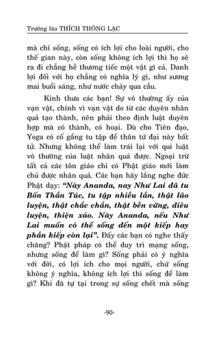 Tröôûng laõo THÍCH THOÂNG LAÏC

maø chæ soáng, soáng coù ích lôïi cho loaøi ngöôøi, cho
theá gian naøy, coøn soáng khoâng ích lôïi thì hoï seõ
ra ñi chaúng heà thöông tieác moät vaät gì caû. Danh
lôïi ñoái vôùi hoï chaúng coù nghóa lyù gì, nhö söông
mai buoåi saùng, nhö nöôùc chaûy qua caàu.
Kính thöa caùc baïn! Söï voâ thöôøng aáy cuûa
vaïn vaät, chính vì vaïn vaät do töø caùc duyeân nhaân
quaû taïo thaønh, neân phaûi theo ñònh luaät duyeân
hôïp maø coù thaønh, coù hoaïi. Duø cho Tieân ñaïo,
Yoga coù coá gaéng tu taäp ñeå thaân töù ñaïi naøy baát
töû. Nhöng khoâng theå laøm traùi laïi vôùi qui luaät
voâ thöôøng cuûa luaät nhaân quaû ñöôïc. Ngoaïi tröø
taát caû caùc toân giaùo chæ coù Phaät giaùo môùi laøm
chuû ñöôïc nhaân quaû. Caùc baïn haõy laéng nghe ñöùc
Phaät daïy: ‚Naøy Ananda, nay Nhö Lai ñaõ tu
Boán Thaàn Tuùc, tu taäp nhieàu laàn, thaät laõo
luyeän, thaät chaéc chaén, thaät beàn vöõng, ñieâu
luyeän, thieän xaûo. Naøy Ananda, neáu Nhö
Lai muoán coù theå soáng ñeán moät kieáp hay
phaàn kieáp coøn laïi‛. Ñaáy caùc baïn coù nghe thaáy
chaêng? Phaät phaùp coù theå duy trì maïng soáng,
nhöng soáng ñeå laøm gì? Soáng phaûi coù yù nghóa
vôùi ñôøi, coù lôïi ích cho moïi ngöôøi, chöù soáng
khoâng yù nghóa, khoâng ích lôïi thì soáng ñeå laøm
gì? Khi ñaõ töï taïi trong söï soáng cheát maø soáng

-90-

 