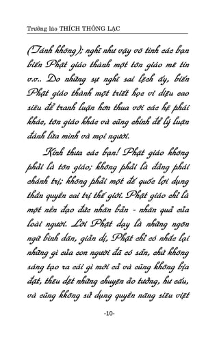 Tröôûng laõo THÍCH THOÂNG LAÏC

(Taùnh khoâng); nghó nhö vaäy voâ tình caùc baïn
bieán Phaät giaùo thaønh moät toân giaùo meâ tín
v.v.. Do nhöõng söï nghó sai leäch aáy, bieán
Phaät giaùo thaønh moät trieát hoïc vi dieäu cao
sieâu ñeå tranh luaän hôn thua vôùi caùc heä phaùi
khaùc, toân giaùo khaùc vaø cuõng chính ñeå lyù luaän
ñaùnh löøa mình vaø moïi ngöôøi.
Kính thöa caùc baïn! Phaät giaùo khoâng
phaûi laø toân giaùo; khoâng phaûi laø ñaûng phaùi
chaùnh trò; khoâng phaûi moät ñeá quoác lôïi duïng
thaàn quyeàn cai trò theá giôùi. Phaät giaùo chæ laø
moät neàn ñaïo ñöùc nhaân baûn - nhaân quaû cuûa
loaøi ngöôøi. Lôøi Phaät daïy laø nhöõng ngoân
ngöõ bình daân, giaûn dò, Phaät chæ coù nhaéc laïi
nhöõng gì cuûa con ngöôøi ñaõ coù saün, chöù khoâng
saùng taïo ra caùi gì môùi caû vaø cuõng khoâng bòa
ñaët, theâu deät nhöõng chuyeän aûo töôûng, hö caáu,
vaø cuõng kkoâng söû duïng quyeàn naêng sieâu vieät
-10-

 