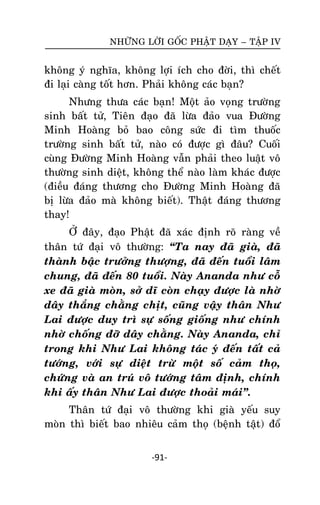 NHÖÕNG LÔØI GOÁC PHAÄT DAÏY – TAÄP IV

khoâng yù nghóa, khoâng lôïi ích cho ñôøi, thì cheát
ñi laïi caøng toát hôn. Phaûi khoâng caùc baïn?
Nhöng thöa caùc baïn! Moät aûo voïng tröôøng
sinh baát töû, Tieân ñaïo ñaõ löøa ñaûo vua Ñöôøng
Minh Hoaøng boû bao coâng söùc ñi tìm thuoác
tröôøng sinh baát töû, naøo coù ñöôïc gì ñaâu? Cuoái
cuøng Ñöôøng Minh Hoaøng vaãn phaûi theo luaät voâ
thöôøng sinh dieät, khoâng theå naøo laøm khaùc ñöôïc
(ñieàu ñaùng thöông cho Ñöôøng Minh Hoaøng ñaõ
bò löøa ñaûo maø khoâng bieát). Thaät ñaùng thöông
thay!
ÔÛ ñaây, ñaïo Phaät ñaõ xaùc ñònh roõ raøng veà
thaân töù ñaïi voâ thöôøng: ‚Ta nay ñaõ giaø, ñaõ
thaønh baäc tröôûng thöôïng, ñaõ ñeán tuoåi laâm
chung, ñaõ ñeán 80 tuoåi. Naøy Ananda nhö coã
xe ñaõ giaø moøn, sôû dó coøn chaïy ñöôïc laø nhôø
daây thaéng chaèng chòt, cuõng vaäy thaân Nhö
Lai ñöôïc duy trì söï soáng gioáng nhö chính
nhôø choáng ñôõ daây chaèng. Naøy Ananda, chæ
trong khi Nhö Lai khoâng taùc yù ñeán taát caû
töôùng, vôùi söï dieät tröø moät soá caûm thoï,
chöùng vaø an truù voâ töôùng taâm ñònh, chính
khi aáy thaân Nhö Lai ñöôïc thoaûi maùi‛.
Thaân töù ñaïi voâ thöôøng khi giaø yeáu suy
moøn thì bieát bao nhieâu caûm thoï (beänh taät) ñoå
-91-

 