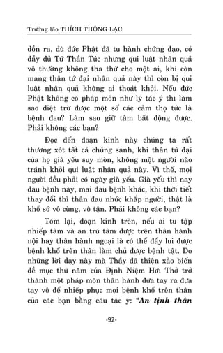 Tröôûng laõo THÍCH THOÂNG LAÏC

doàn ra, duø ñöùc Phaät ñaõ tu haønh chöùng ñaïo, coù
ñaày ñuû Töù Thaàn Tuùc nhöng qui luaät nhaân quaû
voâ thöôøng khoâng tha thöù cho moät ai, khi coøn
mang thaân töù ñaïi nhaân quaû naøy thì coøn bò qui
luaät nhaân quaû khoâng ai thoaùt khoûi. Neáu ñöùc
Phaät khoâng coù phaùp moân nhö lyù taùc yù thì laøm
sao dieät tröø ñöôïc moät soá caùc caûm thoï töùc laø
beänh ñau? Laøm sao giöõ taâm baát ñoäng ñöôïc.
Phaûi khoâng caùc baïn?
Ñoïc ñeán ñoaïn kinh naøy chuùng ta raát
thöông xoùt taát caû chuùng sanh, khi thaân töù ñaïi
cuûa hoï giaø yeáu suy moøn, khoâng moät ngöôøi naøo
traùnh khoûi qui luaät nhaân quaû naøy. Vì theá, moïi
ngöôøi ñeàu phaûi coù ngaøy giaø yeáu. Giaø yeáu thì nay
ñau beänh naøy, mai ñau beänh khaùc, khi thôøi tieát
thay ñoåi thì thaân ñau nhöùc khaép ngöôøi, thaät laø
khoå sôû voâ cuøng, voâ taän. Phaûi khoâng caùc baïn?
Toùm laïi, ñoaïn kinh treân, neáu ai tu taäp
nhieáp taâm vaø an truù taâm ñöôïc treân thaân haønh
noäi hay thaân haønh ngoaïi laø coù theå ñaåy lui ñöôïc
beänh khoå treân thaân laøm chuû ñöôïc beänh taät. Do
nhöõng lôøi daïy naøy maø Thaày ñaõ thieän xaûo bieán
ñeà muïc thöù naêm cuûa Ñònh Nieäm Hôi Thôû trôû
thaønh moät phaùp moân thaân haønh ñöa tay ra ñöa
tay voâ ñeå nhieáp phuïc moïi beänh khoå treân thaân
cuûa caùc baïn baèng caâu taùc yù: ‚An tònh thaân
-92-

 