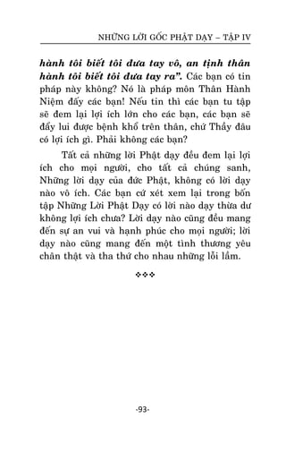 NHÖÕNG LÔØI GOÁC PHAÄT DAÏY – TAÄP IV

haønh toâi bieát toâi ñöa tay voâ, an tònh thaân
haønh toâi bieát toâi ñöa tay ra‛. Caùc baïn coù tin
phaùp naøy khoâng? Noù laø phaùp moân Thaân Haønh
Nieäm ñaáy caùc baïn! Neáu tin thì caùc baïn tu taäp
seõ ñem laïi lôïi ích lôùn cho caùc baïn, caùc baïn seõ
ñaåy lui ñöôïc beänh khoå treân thaân, chöù Thaày ñaâu
coù lôïi ích gì. Phaûi khoâng caùc baïn?
Taát caû nhöõng lôøi Phaät daïy ñeàu ñem laïi lôïi
ích cho moïi ngöôøi, cho taát caû chuùng sanh,
Nhöõng lôøi daïy cuûa ñöùc Phaät, khoâng coù lôøi daïy
naøo voâ ích. Caùc baïn cöù xeùt xem laïi trong boán
taäp Nhöõng Lôøi Phaät Daïy coù lôøi naøo daïy thöøa dö
khoâng lôïi ích chöa? Lôøi daïy naøo cuõng ñeàu mang
ñeán söï an vui vaø haïnh phuùc cho moïi ngöôøi; lôøi
daïy naøo cuõng mang ñeán moät tình thöông yeâu
chaân thaät vaø tha thöù cho nhau nhöõng loãi laàm.


-93-

 