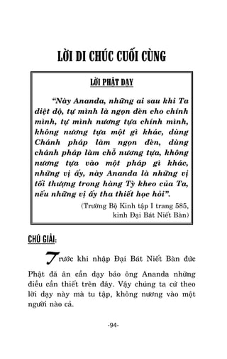 Tröôûng laõo THÍCH THOÂNG LAÏC

LỜI DI CHÚC CUỐI CÙNG
LỜI PHẬT DẠY
‚Naøy Ananda, nhöõng ai sau khi Ta
dieät doä, töï mình laø ngoïn ñeøn cho chính
mình, töï mình nöông töïa chính mình,
khoâng nöông töïa moät gì khaùc, duøng
Chaùnh phaùp laøm ngoïn ñeøn, duøng
chaùnh phaùp laøm choã nöông töïa, khoâng
nöông töïa vaøo moät phaùp gì khaùc,
nhöõng vò aáy, naøy Ananda laø nhöõng vò
toái thöôïng trong haøng Tyø kheo cuûa Ta,
neáu nhöõng vò aáy tha thieát hoïc hoûi‛.
(Tröôøng Boä Kinh taäp I trang 585,
kinh Ñaïi Baùt Nieát Baøn)

CHÚ GIẢI:

Tröôùc khi nhaäp Ñaïi Baùt Nieát Baøn ñöùc
Phaät ñaõ aân caàn daïy baûo oâng Ananda nhöõng
ñieàu caàn thieát treân ñaây. Vaäy chuùng ta cöù theo
lôøi daïy naøy maø tu taäp, khoâng nöông vaøo moät
ngöôøi naøo caû.
-94-

 