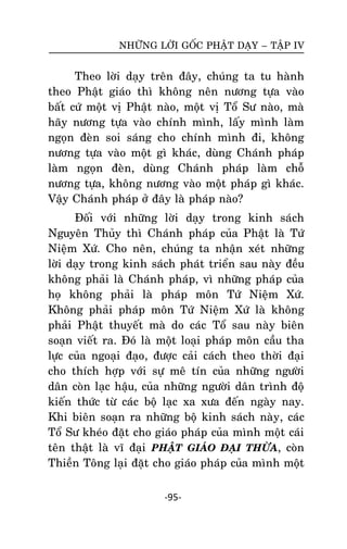 NHÖÕNG LÔØI GOÁC PHAÄT DAÏY – TAÄP IV

Theo lôøi daïy treân ñaây, chuùng ta tu haønh
theo Phaät giaùo thì khoâng neân nöông töïa vaøo
baát cöù moät vò Phaät naøo, moät vò Toå Sö naøo, maø
haõy nöông töïa vaøo chính mình, laáy mình laøm
ngoïn ñeøn soi saùng cho chính mình ñi, khoâng
nöông töïa vaøo moät gì khaùc, duøng Chaùnh phaùp
laøm ngoïn ñeøøn, duøng Chaùnh phaùp laøm choã
nöông töïa, khoâng nöông vaøo moät phaùp gì khaùc.
Vaäy Chaùnh phaùp ôû ñaây laø phaùp naøo?
Ñoái vôùi nhöõng lôøi daïy trong kinh saùch
Nguyeân Thuûy thì Chaùnh phaùp cuûa Phaät laø Töù
Nieäm Xöù. Cho neân, chuùng ta nhaän xeùt nhöõng
lôøi daïy trong kinh saùch phaùt trieån sau naøy ñeàu
khoâng phaûi laø Chaùnh phaùp, vì nhöõng phaùp cuûa
hoï khoâng phaûi laø phaùp moân Töù Nieäm Xöù.
Khoâng phaûi phaùp moân Töù Nieäm Xöù laø khoâng
phaûi Phaät thuyeát maø do caùc Toå sau naøy bieân
soaïn vieát ra. Ñoù laø moät loaïi phaùp moân caàu tha
löïc cuûa ngoaïi ñaïo, ñöôïc caûi caùch theo thôøi ñaïi
cho thích hôïp vôùi söï meâ tín cuûa nhöõng ngöôøi
daân coøn laïc haäu, cuûa nhöõng ngöôøi daân trình ñoä
kieán thöùc töø caùc boä laïc xa xöa ñeán ngaøy nay.
Khi bieân soaïn ra nhöõng boä kinh saùch naøy, caùc
Toå Sö kheùo ñaët cho giaùo phaùp cuûa mình moät caùi
teân thaät laø vó ñaïi PHAÄT GIAÙO ÑAÏI THÖØA, coøn
Thieàn Toâng laïi ñaët cho giaùo phaùp cuûa mình moät
-95-

 