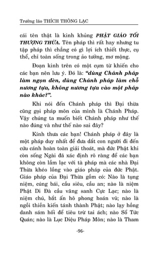 Tröôûng laõo THÍCH THOÂNG LAÏC

caùi teân thaät laø kinh khuûng PHAÄT GIAÙO TOÁI
THÖÔÏNG THÖØA. Teân phaùp thì raát hay nhöng tu
taäp phaùp thì chaúng coù gì lôïi ích thieát thöïc, cuï
theå, chæ toaøn soáng trong aûo töôûng, mô moäng.
Ñoaïn kinh treân coù moät cuïm töø khieán cho
caùc baïn neân löu yù. Ñoù laø: ‚duøng Chaùnh phaùp
laøm ngoïn ñeøn, duøng Chaùnh phaùp laøm choã
nöông töïa, khoâng nöông töïa vaøo moät phaùp
naøo khaùc?‛.
Khi noùi ñeán Chaùnh phaùp thì Ñaïi thöøa
cuõng goïi phaùp moân cuûa mình laø Chaùnh Phaùp.
Vaäy chuùng ta muoán bieát Chaùnh phaùp nhö theá
naøo ñuùng vaø nhö theá naøo sai ñaây?
Kính thöa caùc baïn! Chaùnh phaùp ôû ñaây laø
moät phaùp duy nhaát ñeå ñöa daét con ngöôøi ñi ñeán
cöùu caùnh hoaøn toaøn giaûi thoaùt, maø ñöùc Phaät khi
coøn soáng Ngaøi ñaõ xaùc ñònh roõ raøng ñeå caùc baïn
khoâng coøn laàm laïc vôùi taø phaùp maø caùc nhaø Ñaïi
Thöøa kheùo loàng vaøo giaùo phaùp cuûa ñöùc Phaät.
Giaùo phaùp cuûa Ñaïi Thöøa goàm coù: Naøo laø tuïng
nieäm, cuùng baùi, caàu sieâu, caàu an; naøo laø nieäm
Phaät Di Ñaø caàu vaõng sanh Cöïc Laïc; naøo laø
nieäm chuù, baét aán hoâ phong hoaùn vuõ; naøo laø
ngoài thieàn kieán taùnh thaønh Phaät; naøo laïy hoàng
danh saùm hoái ñeå tieâu tröø tai aùch; naøo Soå Töùc
Quaùn; naøo laø Luïc Dieäu Phaùp Moân; naøo laø Tham
-96-

 