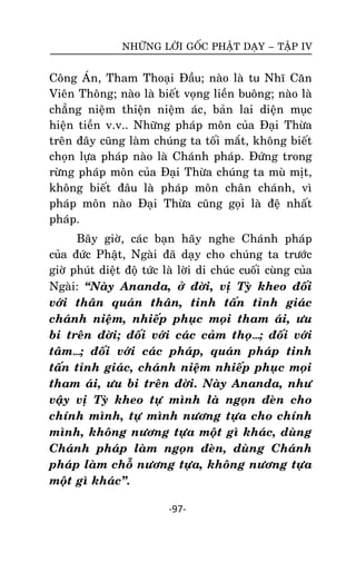 NHÖÕNG LÔØI GOÁC PHAÄT DAÏY – TAÄP IV

Coâng AÙn, Tham Thoaïi Ñaàu; naøo laø tu Nhó Caên
Vieân Thoâng; naøo laø bieát voïng lieàn buoâng; naøo laø
chaúng nieäm thieän nieäm aùc, baûn lai dieän muïc
hieän tieàn v.v.. Nhöõng phaùp moân cuûa Ñaïi Thöøa
treân ñaây cuõng laøm chuùng ta toái maét, khoâng bieát
choïn löïa phaùp naøo laø Chaùnh phaùp. Ñöùng trong
röøng phaùp moân cuûa Ñaïi Thöøa chuùng ta muø mòt,
khoâng bieát ñaâu laø phaùp moân chaân chaùnh, vì
phaùp moân naøo Ñaïi Thöøa cuõng goïi laø ñeä nhaát
phaùp.
Baây giôø, caùc baïn haõy nghe Chaùnh phaùp
cuûa ñöùc Phaät, Ngaøi ñaõ daïy cho chuùng ta tröôùc
giôø phuùt dieät ñoä töùc laø lôøi di chuùc cuoái cuøng cuûa
Ngaøi: ‚Naøy Ananda, ôû ñôøi, vò Tyø kheo ñoái
vôùi thaân quaùn thaân, tinh taán tænh giaùc
chaùnh nieäm, nhieáp phuïc moïi tham aùi, öu
bi treân ñôøi; ñoái vôùi caùc caûm thoï…; ñoái vôùi
taâm…; ñoái vôùi caùc phaùp, quaùn phaùp tinh
taán tænh giaùc, chaùnh nieäm nhieáp phuïc moïi
tham aùi, öu bi treân ñôøi. Naøy Ananda, nhö
vaäy vò Tyø kheo töï mình laø ngoïn ñeøn cho
chính mình, töï mình nöông töïa cho chính
mình, khoâng nöông töïa moät gì khaùc, duøng
Chaùnh phaùp laøm ngoïn ñeøn, duøng Chaùnh
phaùp laøm choã nöông töïa, khoâng nöông töïa
moät gì khaùc‛.
-97-

 
