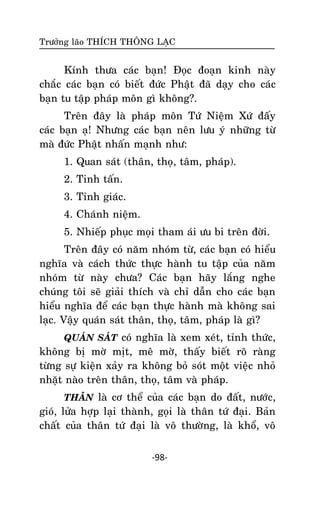 Tröôûng laõo THÍCH THOÂNG LAÏC

Kính thöa caùc baïn! Ñoïc ñoaïn kinh naøy
chaéc caùc baïn coù bieát ñöùc Phaät ñaõ daïy cho caùc
baïn tu taäp phaùp moân gì khoâng?.
Treân ñaây laø phaùp moân Töù Nieäm Xöù ñaáây
caùc baïn aï! Nhöng caùc baïn neân löu yù nhöõng töø
maø ñöùc Phaät nhaán maïnh nhö:
1. Quan saùt (thaân, thoï, taâm, phaùp).
2. Tinh taán.
3. Tænh giaùc.
4. Chaùnh nieäm.
5. Nhieáp phuïc moïi tham aùi öu bi treân ñôøi.
Treân ñaây coù naêm nhoùm töø, caùc baïn coù hieåu
nghóa vaø caùch thöùc thöïc haønh tu taäp cuûa naêm
nhoùm töø naøy chöa? Caùc baïn haõy laéng nghe
chuùng toâi seõ giaûi thích vaø chæ daãn cho caùc baïn
hieåu nghóa ñeå caùc baïn thöïc haønh maø khoâng sai
laïc. Vaäy quaùn saùt thaân, thoï, taâm, phaùp laø gì?
QUAÙN SAÙT coù nghóa laø xem xeùt, tænh thöùc,

khoâng bò môø mòt, meâ môø, thaáy bieát roõ raøng
töøng söï kieän xaûy ra khoâng boû soùt moät vieäc nhoû
nhaët naøo treân thaân, thoï, taâm vaø phaùp.
THAÂN laø cô theå cuûa caùc baïn do ñaát, nöôùc,

gioù, löûa hôïp laïi thaønh, goïi laø thaân töù ñaïi. Baûn
chaát cuûa thaân töù ñaïi laø voâ thöôøng, laø khoå, voâ
-98-

 