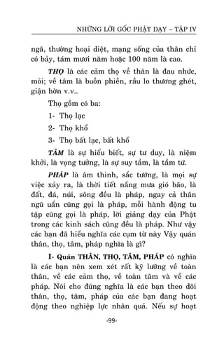 NHÖÕNG LÔØI GOÁC PHAÄT DAÏY – TAÄP IV

ngaõ, thöôøng hoaïi dieät, maïng soáng cuûa thaân chæ
coù baûy, taùm möôi naêm hoaëc 100 naêm laø cao.
THOÏ laø caùc caûm thoï veà thaân laø ñau nhöùc,

moûi; veà taâm laø buoàn phieàn, raàu lo thöông gheùt,
giaän hôøn v.v..
Thoï goàm coù ba:
1- Thoï laïc
2- Thoï khoå
3- Thoï baát laïc, baát khoå
TAÂM laø söï hieåu bieát, söï tö duy, laø nieäm

khôûi, laø voïng töôûng, laø söï suy taàm, laø taàm töù.
PHAÙP laø aâm thinh, saéc töôùng, laø moïi söï

vieäc xaûy ra, laø thôøi tieát naéng möa gioù baõo, laø
ñaát, ñaù, nuùi, soâng ñeàu laø phaùp, ngay caû thaân
nguõ uaån cuõng goïi laø phaùp, moãi haønh ñoäng tu
taäp cuõng goïi laø phaùp, lôøi giaûng daïy cuûa Phaät
trong caùc kinh saùch cuõng ñeàu laø phaùp. Nhö vaäy
caùc baïn ñaõ hieåu nghóa caùc cuïm töø naøy Vaäy quaùn
thaân, thoï, taâm, phaùp nghóa laø gì?
I- Quaùn THAÂN, THOÏ, TAÂM, PHAÙP coù nghóa
laø caùc baïn neân xem xeùt raát kyõ löôõng veà toaøn
thaân, veà caùc caûm thoï, veà toaøn taâm vaø veà caùc
phaùp. Noùi cho ñuùng nghóa laø caùc baïn theo doõi
thaân, thoï, taâm, phaùp cuûa caùc baïn ñang hoaït
ñoäng theo nghieäp löïc nhaân quaû. Neáu söï hoaït
-99-

 