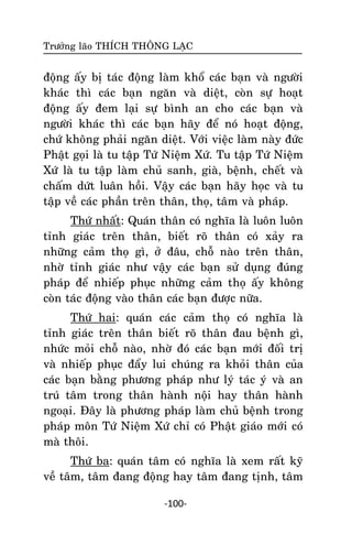 Tröôûng laõo THÍCH THOÂNG LAÏC

ñoäng aáy bò taùc ñoäng laøm khoå caùc baïn vaø ngöôøi
khaùc thì caùc baïn ngaên vaø dieät, coøn söï hoaït
ñoäng aáy ñem laïi söï bình an cho caùc baïn vaø
ngöôøi khaùc thì caùc baïn haõy ñeå noù hoaït ñoäng,
chöù khoâng phaûi ngaên dieät. Vôùi vieäc laøm naøy ñöùc
Phaät goïi laø tu taäp Töù Nieäm Xöù. Tu taäp Töù Nieäm
Xöù laø tu taäp laøm chuû sanh, giaø, beänh, cheát vaø
chaám döùt luaân hoài. Vaäy caùc baïn haõy hoïc vaø tu
taäp veà caùc phaàn treân thaân, thoï, taâm vaø phaùp.
Thöù nhaát: Quaùn thaân coù nghóa laø luoân luoân
tænh giaùc treân thaân, bieát roõ thaân coù xaûy ra
nhöõng caûm thoï gì, ôû ñaâu, choã naøo treân thaân,
nhôø tænh giaùc nhö vaäy caùc baïn söû duïng ñuùng
phaùp ñeå nhieáp phuïc nhöõng caûm thoï aáy khoâng
coøn taùc ñoäng vaøo thaân caùc baïn ñöôïc nöõa.
Thöù hai: quaùn caùc caûm thoï coù nghóa laø
tænh giaùc treân thaân bieát roõ thaân ñau beänh gì,
nhöùc moûi choã naøo, nhôø ñoù caùc baïn môùi ñoái trò
vaø nhieáp phuïc ñaåy lui chuùng ra khoûi thaân cuûa
caùc baïn baèng phöông phaùp nhö lyù taùc yù vaø an
truù taâm trong thaân haønh noäi hay thaân haønh
ngoaïi. Ñaây laø phöông phaùp laøm chuû beänh trong
phaùp moân Töù Nieäm Xöù chæ coù Phaät giaùo môùi coù
maø thoâi.
Thöù ba: quaùn taâm coù nghóa laø xem raát kyõ
veà taâm, taâm ñang ñoäng hay taâm ñang tònh, taâm
-100-

 
