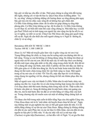 bây giờ và tiếp tục cho đến vô tận. Thời gian chúng ta sống trên đất tương
đối ngắn, nhưng cõi vô tận thì bao la. Qua Chúa Jêsus là Đấng phán: ’Ta
là...sự sống’ chúng ta không những chỉ hưởng được sự sống phong phú ngay
bây giờ mà còn tin chắc cuộc sống đó sẽ không bao giờ chấm dứt.
Cơ Đốc Giáo không nhàm chán: đó là niềm tin giúp chúng ta sống thật
phong phú. Cơ Đốc Giáo không sai lạc: đó là chân lý. Cơ Đốc Giáo không
xa rời thực tế; nó biến đổi toàn thể cuộc sống chúng ta. Nhà thần học và triết
gia Paul Tillich mô tả tình trạng con người lúc nào cũng ôm ấp ba nỗi lo sợ:
sợ vô nghĩa, sợ chết và sợ tội. Chúa Cứu Thế Jêsus sẵn sàng giải quyết từng
nỗi sợ đó. Ngài rất cần thiết cho mỗi người chúng ta vì Ngài là ‘đường đi,
chân lý và sự sống’.
Herodotus 488-428 TC 900 SC 1.300 8
Tacitus 100 SC 1.100 1.000 20
Jêsus Là Ai? Một nữ truyền giáo làm việc ở giữa vòng các trẻ em ở tại
Trung Đông đang lái chiếc xe Jeep của bà xuống một con đường nhỏ thì xe
hết xăng. Trong xe của bà không có thùng đựng xăng, bà chẳng tìm được gì
ngoài một cái bô của trẻ con. Bà đi bộ một cây số rưỡi dọc theo con đường
để đến một trạm xăng gần nhất và lấy đầy xăng trong chiếc bô đó. Khi đã trở
về và đang đổ xăng vào bình, một chiếc Cadillac rất lớn chở đầy các lãnh tụ
Hồi giáo giàu có về dầu hỏa dừng lại. Họ bị mê hoặc hoàn toàn khi thấy bà
đang rót thứ nước chứa trong chiếc bô vào bình xăng xe Jeep. Một người
trong số họ mở cửa sổ và bảo ‘Ôi! Xin lỗi, mặc dầu bạn tôi và tôi không
cùng chung tín ngưỡng với bà, nhưng chúng tôi hết sức khâm phục đức tin
của bà!’
Một số người xem việc trở thành Cơ Đốc Nhân như là một bước nhảy mù
quáng của đức tin. Loại đức tin có cần trong trường hợp mong cho một chiếc
ô tô chạy được nhờ thứ nước thường chứa trong một cái bô. Thật ra đức tin
là bước cần phải có. Song đó không phải là một bước nhảy mù quáng của
đức tin, mà là một bước đức tin đặt cơ sở trên bằng cớ vững chắc của lịch
sử. Trong chương nầy tôi muốn xem xét một số những bằng chứng lịch sử
đó.
Tôi được cho biết trong một cuốn từ điển tiếng Nga của chủ nghĩa Cộng sản,
Chúa Jêsus được mô tả là ‘một nhân vật huyền thoại chưa hề tồn tại’. Ngày
nay không một sử gia nghiêm túc nào có thể giữ quan niệm đó nữa. Có rất
nhiều bằng chứng về sự tồn tại của Chúa Jêsus. Bằng chứng ấy không những
chỉ đến từ các sách Phúc âm và các tài liệu Cơ Đốc khác, mà còn đến từ các
nguồn tư liệu phi Cơ Đốc nữa. Ví dụ các nhà viết sử La mã trực tiếp
(Tacitus) và gián tiếp (Suetonius) , cả hai đều viết về Ngài. Vị sử gia Do thái
 