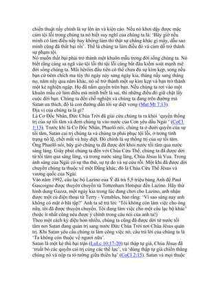 chiến thuật nầy chính là sự lên án và kiện cáo. Nếu nó khơi dậy được mặc
cảm tội lỗi trong chúng ta nó biết suy nghĩ của chúng ta là: ‘Bây giờ nếu
mình có làm điều nầy hay không làm thì thật sự chẳng khác gì mấy, dẫu sao
mình cũng đã thất bại rồi’. Thế là chúng ta làm điều đó và cám dỗ trở thành
sự phạm tội.
Nó muốn thất bại phải trở thành một khuôn mẫu trong đời sống chúng ta. Nó
biết rằng càng sa ngã vào tội lỗi thì tội lỗi càng bắt đầu kiểm soát mạnh mẽ
đời sống chúng ta. Mũi hêrôin đầu tiên có thể chưa đủ sự kìm kẹp, song nếu
bạn cứ tiêm chích ma túy thì ngày này sang ngày kia, tháng nầy sang tháng
nọ, năm nầy qua năm khác, nó sẽ trở thành một sự kìm kẹp và bạn trở thành
một kẻ nghiện ngập. Họ đã nắm quyền trên bạn. Nếu chúng ta rơi vào một
khuôn mẫu cứ làm điều mà mình biết là sai, thì những điều đó giữ chặt lấy
cuộc đời bạn. Chúng ta đến chỗ nghiện và chúng ta đang trên đường mà
Satan ưa thích, đó là con đường dẫn tới sự diệt vong (Mat Mt 7:13).
Địa vị của chúng ta là gì?
Là Cơ Đốc Nhân, Đức Chúa Trời đã giải cứu chúng ta ra khỏi ‘quyền thống
trị của sự tối tăm và đem chúng ta vào nước của Con yêu dấu Ngài ‘ (CoCl
1:13). Trước khi là Cơ Đốc Nhân, Phaolô nói, chúng ta ở dưới quyền của sự
tối tăm, Satan cai trị chúng ta và chúng ta phải phục tội lỗi, ở trong tình
trạng nô lệ, chết mất và hủy diệt. Đó chính là sự thống trị của sự tối tăm.
Ông Phaolô nói, bây giờ chúng ta đã được dời khỏi nước tối tăm qua nước
sáng láng. Giây phút chúng ta đến với Chúa Cứu Thế, chúng ta đã được dời
từ tối tăm qua sáng láng, và trong nước sáng láng, Chúa Jêsus là Vua. Trong
ánh sáng của Ngài có sự tha thứ, sự tự do và sự cứu rỗi. Một khi đã được dời
chuyển chúng ta thuộc về một Đấng khác; đó là Chúa Cứu Thế Jêsus và
vương quốc của Ngài.
Vào năm 1992, câu lạc bộ Lazino của Ý đã trả 5,5 triệu bảng Anh để Paul
Gascoigne được thuyên chuyển từ Tottenham Hotspur đến Lazino. Hãy thử
hình dung Gazza, một ngày kia trong lúc đang chơi cho Lazino, anh nhận
được một cú điện thoại từ Terry - Venables, bảo rằng: ‘Vì sao sáng nay anh
không có mặt ở bãi tập?’ Anh ta sẽ trả lời: ‘Tôi không còn làm việc cho ông
nữa, tôi đã được thuyên chuyển. Tôi đang làm việc cho một câu lạc bộ khác’
(hoặc ít nhất cũng nêu được ý chính trong câu nói của anh ta!)
Theo một cách kỳ diệu hơn nhiều, chúng ta cũng đã được dời từ nước tối
tăm nơi Satan đang quản trị sang nước Đức Chúa Trời nơi Chúa Jêsus quản
trị. Khi Satan yêu cầu chúng ta làm công việc nó, câu trả lời của chúng ta là
‘Ta không còn thuộc về ngươi nữa’.
Satan là một kẻ thù bại trận (LuLc 10:17-20) tại thập tự giá, Chúa Jêsus đã
‘truất bỏ các quyền cai trị cùng các thế lực’, và ‘dùng thập tự giá chiến thắng
chúng nó và nộp ra tỏ tường giữa thiên hạ’ (CoCl 2:15). Satan và mọi thuộc
 