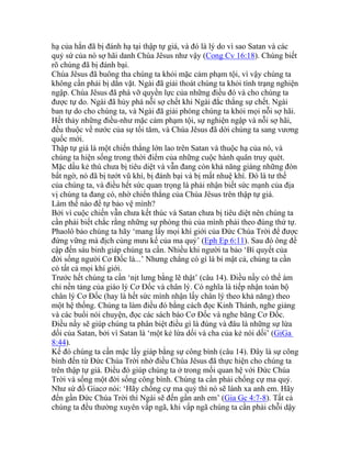 hạ của hắn đã bị đánh hạ tại thập tự giá, và đó là lý do vì sao Satan và các
quỷ sứ của nó sợ hãi danh Chúa Jêsus như vậy (Cong Cv 16:18). Chúng biết
rõ chúng đã bị đánh bại.
Chúa Jêsus đã buông tha chúng ta khỏi mặc cảm phạm tội, vì vậy chúng ta
không cần phải bị dằn vặt. Ngài đã giải thoát chúng ta khỏi tình trạng nghiện
ngập. Chúa Jêsus đã phá vỡ quyền lực của những điều đó và cho chúng ta
được tự do. Ngài đã hủy phá nỗi sợ chết khi Ngài đắc thắng sự chết. Ngài
ban tự do cho chúng ta, và Ngài đã giải phóng chúng ta khỏi mọi nỗi sợ hãi.
Hết thảy những điều-như mặc cảm phạm tội, sự nghiện ngập và nỗi sợ hãi,
đều thuộc về nước của sự tối tăm, và Chúa Jêsus đã dời chúng ta sang vương
quốc mới.
Thập tự giá là một chiến thắng lớn lao trên Satan và thuộc hạ của nó, và
chúng ta hiện sống trong thời điểm của những cuộc hành quân truy quét.
Mặc dầu kẻ thù chưa bị tiêu diệt và vẫn đang còn khả năng giáng những đòn
bất ngờ, nó đã bị tướt vũ khí, bị đánh bại và bị mất nhuệ khí. Đó là tư thế
của chúng ta, và điều hết sức quan trọng là phải nhận biết sức mạnh của địa
vị chúng ta đang có, nhờ chiến thắng của Chúa Jêsus trên thập tự giá.
Làm thế nào để tự bảo vệ mình?
Bởi vì cuộc chiến vẫn chưa kết thúc và Satan chưa bị tiêu diệt nên chúng ta
cần phải biết chắc rằng những sự phòng thủ của mình phải theo đúng thứ tự.
Phaolô bảo chúng ta hãy ‘mang lấy mọi khí giới của Đức Chúa Trời để được
đứng vững mà địch cùng mưu kế của ma quỷ’ (Eph Ep 6:11). Sau đó ông đề
cập đến sáu binh giáp chúng ta cần. Nhiều khi người ta bảo ‘Bí quyết của
đời sống người Cơ Đốc là...’ Nhưng chẳng có gì là bí mật cả, chúng ta cần
có tất cả mọi khí giới.
Trước hết chúng ta cần ‘nịt lưng bằng lẽ thật’ (câu 14). Điều nầy có thể ám
chỉ nền tảng của giáo lý Cơ Đốc và chân lý. Có nghĩa là tiếp nhận toàn bộ
chân lý Cơ Đốc (hay là hết sức mình nhận lấy chân lý theo khả năng) theo
một hệ thống. Chúng ta làm điều đó bằng cách đọc Kinh Thánh, nghe giảng
và các buổi nói chuyện, đọc các sách báo Cơ Đốc và nghe băng Cơ Đốc.
Điều nầy sẽ giúp chúng ta phân biệt điều gì là đúng và đâu là những sự lừa
dối của Satan, bởi vì Satan là ‘một kẻ lừa dối và cha của kẻ nói dối’ (GiGa
8:44).
Kế đó chúng ta cần mặc lấy giáp bằng sự công bình (câu 14). Đây là sự công
bình đến từ Đức Chúa Trời nhờ điều Chúa Jêsus đã thực hiện cho chúng ta
trên thập tự giá. Điều đó giúp chúng ta ở trong mối quan hệ với Đức Chúa
Trời và sống một đời sống công bình. Chúng ta cần phải chống cự ma quỷ.
Như sứ đồ Giacơ nói: ‘Hãy chống cự ma quỷ thì nó sẽ lánh xa anh em. Hãy
đến gần Đức Chúa Trời thì Ngài sẽ đến gần anh em’ (Gia Gc 4:7-8). Tất cả
chúng ta đều thường xuyên vấp ngã, khi vấp ngã chúng ta cần phải chỗi dậy
 