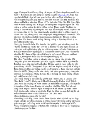 ngay. Chúng ta làm điều nầy bằng cách thưa với Chúa rằng chúng ta rất đau
buồn vì điều mình đã làm, càng nói cụ thể càng tốt (IGi1Ga 1:9). Ngài hứa
rằng bởi đó Ngài phục hồi mối quan hệ bạn hữu của Ngài với chúng ta.
Rồi chúng ta cũng cần giày dép của Tin lành bình an (câu 15). Tôi hiểu điều
nầy có nghĩa là sự sẵn sàng để nói về Tin lành của Chúa Cứu Thế Jêsus. Như
John Wimber thường nói: ‘Cứ ngồi im thì thật khó lòng làm người tốt’. Nếu
chúng ta không ngừng tìm kiếm những cơ hội để rao truyền Tin lành, thì
chúng ta có được một sự phòng thủ hữu hiệu để chống lại kẻ thù. Một khi đã
tuyên xưng đức tin Cơ Đốc của mình cho gia đình mình và những người ở
tại nơi làm việc, chúng ta đã làm vững mạnh hàng phòng thủ của mình. Điều
nầy khó, bởi vì chúng ta biết rằng mình đang bị theo dõi để xem có sống
đúng theo đức tin của mình không. Nhưng chúng ta thật được khích lệ rất
nhiều khi làm như vậy.
Binh giáp thứ tư là thuẫn đức tin (câu 16). Với khí giới nầy chúng ta có thể
‘dập tắt các tên lửa của kẻ dữ’. Đức tin là đối thủ của chủ nghĩa bi quan và
chủ nghĩa hoài nghi thường gây tàn phá trong nhiều cuộc đời. Một phương
diện của đức tin được định nghĩa là ‘nhận lãnh lời hứa của Chúa và dám tin
vào điều đó’. Satan sẽ bắn các mũi tên nghi ngờ của nó để ngầm phá hoại
chúng ta, nhưng với thuẫn đức tin chúng ta chống cự nó.
Thứ năm, Phaolô bảo chúng ta hãy đội mão trụ của sự cứu rỗi (câu 17).
Cũng như giám mục Westcott, giữ chức vụ giáo sư khoa Thần học do triều
đình ban tặng, ở tại trường Cambridge, đã từng vạch rõ ràng, có ba thì liên
quan đến sự cứu rỗi. Chúng ta đã được cứu khỏi án phạt của tội lỗi. Chúng ta
đang được cứu khỏi quyền lực của tội lỗi. Chúng ta sẽ được cứu khỏi sự hiện
diện của tội lỗi. Chúng ta cần hiểu rõ các khái niệm quan trọng ấy trong tâm
trí mình; hiểu thấu đáo những điều đó để có thể đáp trả trước những sự nghi
ngờ và kiện cáo của kẻ thù.
Cuối cùng, chúng ta hãy cầm lấy ‘gươm của Thánh Linh, là Lời của Đức
Chúa Trời’ (câu 17). Ở đây, có lẽ Phaolô đang nghĩ đến Lời Kinh Thánh.
Chúa Jêsus đã sử dùng lời Kinh Thánh khi Satan tấn công Ngài. Mỗi một lần
bị tấn công, Chúa Jêsus đều đáp lại bằng Lời của Đức Chúa Trời và cuối
cùng Satan đã phải lìa khỏi Ngài. Những câu Kinh Thánh lấy ra từ Thánh
Kinh rất đáng cho chúng ta học thuộc để có thể dùng mà xua đuổi kẻ thù và
nhắc nhở chính mình về các lời hứa của Đức Chúa Trời.
Chúng ta tấn công satan như thế nào?
Như chúng ta đã thấy, Satan và các thuộc địa của nó đã bị đánh bại tại thập
tự giá, và hiện nay chúng ta đang là những thành viên trong những trận hành
quân truy quét cuối cùng trước khi Chúa Jêsus trở lại. Là những Cơ Đốc
Nhân, chúng ta không phải sợ Satan; hắn có nhiều lý do để sợ các hoạt động
của những người Cơ Đốc .
 