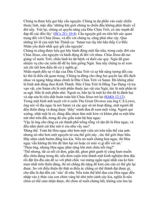 Chúng ta được kêu gọi hãy cầu nguyện. Chúng ta dự phần vào cuộc chiến
thuộc linh, mặc dầu ‘những khí giới chúng ta chiến đấu không phải thuộc về
đời nầy. Trái lại, chúng có quyền năng của Đức Chúa Trời, có sức mạnh để
đạp đổ các đồn lũy’ (IICo 2Cr 10:4). Cầu nguyện giữ ưu tiên hết sức quan
trọng đối với Chúa Jêsus, và đối với chúng ta, cũng phải như vậy. Qua
những lời lẽ của một bài Thánh ca: ‘Satan run rẩy khi hắn thấy Cơ Đốc
Nhân yếu đuối nhất quỳ gối cầu nguyện’.
Chúng ta cũng được kêu gọi hãy hành động một lần nữa, trong cuộc đời của
Chúa Jêsus, cầu nguyện và hành động đi đôi với nhau. Chúa Jêsus đã rao
giảng về nước Trời, chữa lành kẻ tật bệnh và đuổi các quỷ. Ngài đã giao
nhiệm vụ cho các môn đồ để họ làm giống Ngài. Sau nầy chúng ta sẽ xem
xét chi tiết hơn điều đó có ý nghĩa gì.
Nhấn mạnh đến sự vĩ đại của Đức Chúa Trời và sự bất năng tương đối của
kẻ thù là điều rất quan trọng. Chúng ta đừng cho rằng hai quyền lực đối địch
nhau và ngang bằng nhau chính là Đức Chúa Trời và Satan. Đó không phải
là hình ảnh đúng theo Kinh Thánh. Đức Chúa Trời là Đấng Tạo Dựng vũ trụ
vạn vật, còn Satan chỉ là một phần thuộc tạo vật của Ngài, tức là một phần tử
sa ngã. Hắn là một phần nhỏ. Ngoài ra, hắn lại là một kẻ thù đã bị đánh bại
và sắp sửa bị tiêu diệt hoàn toàn khi Chúa Jêsus trở lại (KhKh 12:12).
Trong một hình ảnh tuyệt vời ở cuốn The Great Divorce của ông C.S.Lewis,
ông nói về địa ngục là nơi Satan và các quỷ sứ nó hoạt động, một người đã
đến thiên đàng và đang được ‘thầy’ mình đưa đi xem một vòng. Người quì
xuống, nhặt một lá cỏ, dùng đầu nhọn làm mũi kim và khám phá ra một khe
nứt nhỏ trên đất, trong đó che giấu toàn bộ hỏa ngục:
'Vậy là ông cho rằng cả cái thành phố trống rỗng vô tận đó là Hỏa ngục, và
đều nằm dưới cái khe nứt tí xíu như vầy sao?
'Đúng thế. Toàn bộ Hỏa ngục nhỏ hơn một viên sỏi trên trần thế của anh:
nhưng nó nhỏ hơn một nguyên tử của thế giới này , tức thế giới thực hữu.
Hãy nhìn cánh bướm đằng kia kìa. Nếu nó nuốt chửng hỏa ngục, thì Hỏa
ngục vẫn không đủ lớn để làm hại nó hoặc có mùi vị gì đối với nó.’
'Thưa ông, nhưng Hỏa ngục phải rộng lớn mới chứa nỗi ông?'
'Thế nhưng, tất cả nỗi cô đơn, giận dữ, ghen ghét ganh tÿ cùng ham muốn
đều chứa đựng trong đó, nếu đem cuộn tròn thành một kinh nghiệm đơn độc
rồi đặt lên đĩa cân để so với phút chốc vui mừng ngắn ngủi nhất của kẻ hèn
mọn nhất trên thiên đàng, thì nó chẳng đủ nặng để kim cán cân có thể ghi lại
được. So với điều thiện thì thật ra điều ác chẳng có thể thành đạt được gì,
cho dầu là đạt đến cái ‘xấu’ đi nữa. Nếu toàn thể khổ đau của Hỏa ngục đều
nhập vào ý thức của con chim vàng bé nhỏ trên cành cây kia, nghĩa là nếu
chim có thể cảm nhận được, thì chim sẽ nuốt chửng hết, không còn lưu lại
 