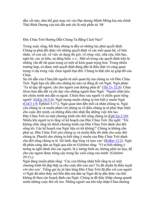 dấu vết nào, như thể giọt mực rơi vào Đại dương Mênh Mông kia mà chính
Thái Bình Dương của trái đất anh chỉ là một phần tử.’48
Đức Chúa Trời Hướng Dẫn Chúng Ta Bằng Cách Nào?
Trong cuộc sống, hết thảy chúng ta đều có những lúc phải quyết định.
Chúng ta phải đối diện với những quyết định về các mối quan hệ, về hôn
nhân, về con cái, về việc sử dụng thì giờ, về công việc, nhà cửa, tiền bạc,
nghỉ hè, các sở hữu, sự dâng hiến .v.v.. Một số trong các quyết định trên là
những vấn đề rất quan trọng có một số kém quan trọng hơn. Trong nhiều
trường hợp, có được một quyết định đúng đắn là điều thật vô cùng quan
trọng-ví dụ trong việc chọn người bạn đời. Chúng ta thật cần sự giúp đỡ của
Chúa.
Sự chỉ dẫn của Chúa bắt nguồn từ mối quan hệ của chúng ta với Đức Chúa
Trời. Ngài hứa chỉ dẫn cho những kẻ nào cứ đồng đi với Ngài. Ngài phán:
‘Ta sẽ dạy dỗ ngươi, chỉ cho ngươi con đường phải đi’ (Thi Tv 32:8). Chúa
Jêsus hứa dẫn dắt và chỉ dạy cho những người theo Ngài: ‘Người chăn kêu
tên chiên mình mà dẫn ra ngoài. Chiên theo sau người vì chiên quen tiếng
người’ (GiGa 10:3-4). Ngài mong muốn chúng ta tìm biết ý muốn Ngài
(CoCl 1:9; Êphêsô 5:17;). Ngài quan tâm đến mỗi cá nhân chúng ta. Ngài
yêu chúng ta và muốn phán với chúng ta về điều chúng ta sẽ phải thực hiện
cho cuộc đời mình, cả những điều nhỏ nhặt lẫn những việc lớn lao.
Đức Chúa Trời có một chương trình cho đời sống chúng ta (Eph Ep 2:10).
Nhiều khi người ta lo lắng về kế hoạch của Đức Chúa Trời. Họ nghĩ: ‘Tôi
không chắc rằng tôi thích chương trình của Đức Chúa Trời dành cho đời
sống tôi. Các kế hoạch của Ngài liệu có tốt không?’ Chúng ta không cần
phải sợ. Đức Chúa Trời yêu chúng ta và muốn điều tốt nhất cho cuộc đời
chúng ta. Phaolô cho chúng ta biết rằng ý muốn của Đức Chúa Trời dành
cho đời sống chúng ta là ‘tốt lành, đẹp lòng và trọn vẹn’ (RoRm 12:2). Ngài
đã phán cùng dân sự Ngài qua tiên tri Giêrêmi rằng: ‘Vì ta biết những ý
tưởng ta nghĩ dành cho các người, là ý tưởng bình an, không phải tai họa, để
cho các ngươi được trông cậy trong lúc cuối cùng của mình’ (Giêrêmi
29:11;).
Ngài đang muốn phán rằng: ‘Các con không nhận biết rằng ta có một
chương trình tốt đẹp thật sự cho cuộc đời con sao? Ta đã chuẩn bị điều tuyệt
vời cho con’. Tiếng gọi ấy từ tấm lòng Đức Chúa Trời đã đến với con người
vì Ngài đã nhìn thấy mớ hỗn độn mà dân sự Ngài đã tự dấn thân vào khi
không đi theo các hoạch định của Ngài. Chúng ta đã thấy khắp chung quanh
mình những cuộc đời rối ren. Những người sau khi tiếp nhận Chúa thường
 