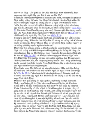 nói với tôi rằng: ‘Ước gì tôi đã tin Chúa năm hoặc mười năm trước. Hãy
xem cuộc đời của tôi bây giờ, thật là một mớ hỗn độn’.
Nếu muốn tìm biết chương trình Chúa dành cho mình, chúng ta cần phải xin
Ngài tỏ bày những điều đó. Đức Chúa Trời đã cảnh cáo dân Ngài vì họ bắt
tay vào những kế hoạch mà không cầu hỏi ý Ngài. Đức Ghêhôva phán:
‘khốn thay cho con cái bội nghịch, lập mưu chẳng bởi ý ta, kết ước chẳng
cậy thần ta...chúng nó chưa hỏi miệng ta , đã khởi xuống Êdíptô’ (EsIs 30:1-
2). Tất nhiên Chúa Jêsus là gương mẫu tuyệt đỉnh của việc làm theo ý muốn
của Cha Ngài. Ngài không ngừng được ‘Thánh Linh dẫn dắt’ (LuLc 4:1) và
chỉ làm điều chi Ngài thấy Cha Ngài làm (GiGa 5:19).
Chúng ta lầm lỗi vì đã không cầu hỏi Chúa. Chúng ta lập một kế hoạch nào
đó và nghĩ rằng: ‘Tôi muốn thực hiện điều đó nhưng tôi không chắc Chúa có
muốn tôi làm điều đó hay không. Theo tôi tốt hơn là đừng cầu hỏi Ngài vì lỡ
đó không phải là ý muốn Ngài dành cho tôi!’
Đức Chúa Trời chỉ dẫn chúng ta khi chúng ta sẵn sàng làm theo ý muốn của
Ngài chứ không phải khi chúng ta cứ khăng khăng cho đường lối riêng của
mình là đúng. Tác giả Thi thiên nói rằng: ‘Ngài chỉ dạy con đường Ngài cho
kẻ nhu mì’ (Thi Tv 25:9) và ‘kết bạn thiết cùng người kính sợ Ngài’ (câu
14). Đức Chúa Trời thường chỉ dạy cho những người có thái độ như Mary:
‘Tôi đây là tôi tớ Chúa, sẵn sàng vâng theo ý muốn Chúa’. Giây phút chúng
ta sẵn sàng để thực hiện ý muốn Ngài, Ngài bắt đầu bày tỏ các chương trình
của Ngài dành cho đời sống chúng ta.
Có một câu trong Thi thiên mà tôi luôn ghi nhớ đến: ‘Hãy phó thác đường
lối mình cho Đức Giêhôva và nhờ cậy nơi Ngài, thì Ngài sẽ làm thành việc
ấy’ (Thi Tv 37:5). Phần chúng ta là hãy phó thác quyết định của mình cho
Chúa và sau đó tin cậy Ngài. Khi đã làm điều đó, chúng ta có thể chờ đợi hy
vọng Ngài hành động.
Đến cuối thời gian chúng tôi học Đại học, một trong các bạn của tôi là
Nicky, người cũng đã tin Chúa vào cùng khoảng thời gian tôi tiếp nhận
Chúa, anh ta bắt đầu có mối quan hệ thân thiết với một thiếu nữ chưa tin
Chúa. Anh cảm thấy kết hôn với cô là điều không phải lẽ, trừ phi cô ấy có
cùng niềm tin nơi Chúa Cứu Thế với anh. Anh không muốn đặt cô dưới một
áp lực nào cả. Vì vậy anh làm điều tác giả Thi thiên đã nói và giao phó việc
đó cho Chúa. Thực tế, anh đã thưa với Chúa như vầy: ‘Lạy Chúa, nếu mối
quan hệ nầy không phải lẽ, con xin Ngài hãy kết thúc nó. Còn nếu phải lẽ,
thì con cầu nguyện để cô ấy sẽ tiếp nhận Chúa vào ngày cuối cùng của học
kỳ mùa xuân’. Anh ấy chẳng nói cho cô ta hoặc cho bất cứ ai về kỳ hẹn ấy.
Anh đặt ‘lòng tin cậy nơi Ngài’ và chờ đợi Ngài hành động. Ngày cuối của
phần học mùa xuân đã đến và tình cờ họ được cùng đến dự một buổi tiệc vào
buổi tối hôm ấy. Ngay trước nửa đêm cô ngỏ ý muốn đi dạo bằng xe. Vì vậy
 