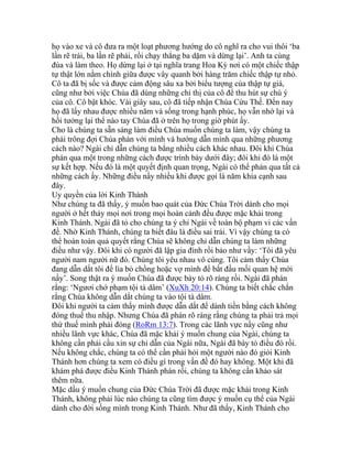 họ vào xe và cô đưa ra một loạt phương hướng do cô nghĩ ra cho vui thôi ‘ba
lần rẽ trái, ba lần rẽ phải, rồi chạy thẳng ba dặm và dừng lại’. Anh ta cùng
đùa và làm theo. Họ dừng lại ở tại nghĩa trang Hoa Kỳ nơi có một chiếc thập
tự thật lớn nằm chính giữa được vây quanh bởi hàng trăm chiếc thập tự nhỏ.
Cô ta đã bị sốc và được cảm động sâu xa bởi biểu tượng của thập tự giá,
cũng như bởi việc Chúa đã dùng những chỉ thị của cô để thu hút sự chú ý
của cô. Cô bật khóc. Vài giây sau, cô đã tiếp nhận Chúa Cứu Thế. Đến nay
họ đã lấy nhau được nhiều năm và sống trong hạnh phúc, họ vẫn nhớ lại và
hồi tưởng lại thể nào tay Chúa đã ở trên họ trong giờ phút ấy.
Cho là chúng ta sẵn sàng làm điều Chúa muốn chúng ta làm, vậy chúng ta
phải trông đợi Chúa phán với mình và hướng dẫn mình qua những phương
cách nào? Ngài chỉ dẫn chúng ta bằng nhiều cách khác nhau. Đôi khi Chúa
phán qua một trong những cách được trình bày dưới đây; đôi khi đó là một
sự kết hợp. Nếu đó là một quyết định quan trọng, Ngài có thể phán qua tất cả
những cách ấy. Những điều nầy nhiều khi được gọi là năm khía cạnh sau
đây.
Uy quyền của lời Kinh Thánh
Như chúng ta đã thấy, ý muốn bao quát của Đức Chúa Trời dành cho mọi
người ở hết thảy mọi nơi trong mọi hoàn cảnh đều được mặc khải trong
Kinh Thánh. Ngài đã tỏ cho chúng ta ý chỉ Ngài về toàn bộ phạm vi các vấn
đề. Nhờ Kinh Thánh, chúng ta biết đâu là điều sai trái. Vì vậy chúng ta có
thể hoàn toàn quả quyết rằng Chúa sẽ không chỉ dẫn chúng ta làm những
điều như vậy. Đôi khi có người đã lập gia đình rồi bảo như vầy: ‘Tôi đã yêu
người nam người nữ đó. Chúng tôi yêu nhau vô cùng. Tôi cảm thấy Chúa
đang dẫn dắt tôi để lìa bỏ chồng hoặc vợ mình để bắt đầu mối quan hệ mới
nầy’. Song thật ra ý muốn Chúa đã được bày tỏ rõ ràng rồi. Ngài đã phán
rằng: ‘Ngươi chớ phạm tội tà dâm’ (XuXh 20:14). Chúng ta biết chắc chắn
rằng Chúa không dẫn dắt chúng ta vào tội tà dâm.
Đôi khi người ta cảm thấy mình được dẫn dắt để dành tiền bằng cách không
đóng thuế thu nhập. Nhưng Chúa đã phán rõ ràng rằng chúng ta phải trả mọi
thứ thuế mình phải đóng (RoRm 13:7). Trong các lãnh vực nầy cũng như
nhiều lãnh vực khác, Chúa đã mặc khải ý muốn chung của Ngài, chúng ta
không cần phải cầu xin sự chỉ dẫn của Ngài nữa, Ngài đã bày tỏ điều đó rồi.
Nếu không chắc, chúng ta có thể cần phải hỏi một người nào đó giỏi Kinh
Thánh hơn chúng ta xem có điều gì trong vấn đề đó hay không. Một khi đã
khám phá được điều Kinh Thánh phán rồi, chúng ta không cần khảo sát
thêm nữa.
Mặc dầu ý muốn chung của Đức Chúa Trời đã được mặc khải trong Kinh
Thánh, không phải lúc nào chúng ta cũng tìm được ý muốn cụ thể của Ngài
dành cho đời sống mình trong Kinh Thánh. Như đã thấy, Kinh Thánh cho
 