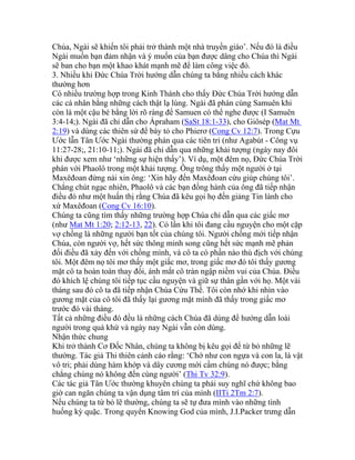 Chúa, Ngài sẽ khiến tôi phải trở thành một nhà truyền giáo’. Nếu đó là điều
Ngài muốn bạn đảm nhận và ý muốn của bạn được dâng cho Chúa thì Ngài
sẽ ban cho bạn một khao khát mạnh mẽ để làm công việc đó.
3. Nhiều khi Đức Chúa Trời hướng dẫn chúng ta bằng nhiều cách khác
thường hơn
Có nhiều trường hợp trong Kinh Thánh cho thấy Đức Chúa Trời hướng dẫn
các cá nhân bằng những cách thật lạ lùng. Ngài đã phán cùng Samuên khi
còn là một cậu bé bằng lời rõ ràng để Samuen có thể nghe được (I Samuên
3:4-14;). Ngài đã chỉ dẫn cho Ápraham (SaSt 18:1-33), cho Giôsép (Mat Mt
2:19) và dùng các thiên sứ để bày tỏ cho Phierơ (Cong Cv 12:7). Trong Cựu
Ước lẫn Tân Ước Ngài thường phán qua các tiên tri (như Agabút - Công vụ
11:27-28;, 21:10-11;). Ngài đã chỉ dẫn qua những khải tượng (ngày nay đôi
khi được xem như ‘những sự hiện thấy’). Ví dụ, một đêm nọ, Đức Chúa Trời
phán với Phaolô trong một khải tượng. Ông trông thấy một người ở tại
Maxêđoan đứng nài xin ông: ‘Xin hãy đến Maxêđoan cứu giúp chúng tôi’.
Chẳng chút ngạc nhiên, Phaolô và các bạn đồng hành của ông đã tiếp nhận
điều đó như một huấn thị rằng Chúa đã kêu gọi họ đến giảng Tin lành cho
xứ Maxêđoan (Cong Cv 16:10).
Chúng ta cũng tìm thấy những trường hợp Chúa chỉ dẫn qua các giấc mơ
(như Mat Mt 1:20; 2:12-13, 22). Có lần khi tôi đang cầu nguyện cho một cặp
vợ chồng là những người bạn tốt của chúng tôi. Người chồng mới tiếp nhận
Chúa, còn người vợ, hết sức thông minh song cũng hết sức mạnh mẽ phản
đối điều đã xảy đến với chồng mình, và cô ta có phần nào thù địch với chúng
tôi. Một đêm nọ tôi mơ thấy một giấc mơ, trong giấc mơ đó tôi thấy gương
mặt cô ta hoàn toàn thay đổi, ánh mắt cô tràn ngập niềm vui của Chúa. Điều
đó khích lệ chúng tôi tiếp tục cầu nguyện và giữ sự thân gần với họ. Một vài
tháng sau đó cô ta đã tiếp nhận Chúa Cứu Thế. Tôi còn nhớ khi nhìn vào
gương mặt của cô tôi đã thấy lại gương mặt mình đã thấy trong giấc mơ
trước đó vài tháng.
Tất cả những điều đó đều là những cách Chúa đã dùng để hướng dẫn loài
người trong quá khứ và ngày nay Ngài vẫn còn dùng.
Nhận thức chung
Khi trở thành Cơ Đốc Nhân, chúng ta không bị kêu gọi để từ bỏ những lẽ
thường. Tác giả Thi thiên cảnh cáo rằng: ‘Chớ như con ngựa và con la, là vật
vô tri; phải dùng hàm khớp và dây cương mới cầm chúng nó được; bằng
chẳng chúng nó không đến cùng người’ (Thi Tv 32:9).
Các tác giả Tân Ước thường khuyên chúng ta phải suy nghĩ chứ không bao
giờ can ngăn chúng ta vận dụng tâm trí của mình (IITi 2Tm 2:7).
Nếu chúng ta từ bỏ lẽ thường, chúng ta sẽ tự đưa mình vào những tình
huống kỳ quặc. Trong quyển Knowing God của mình, J.I.Packer trưng dẫn
 