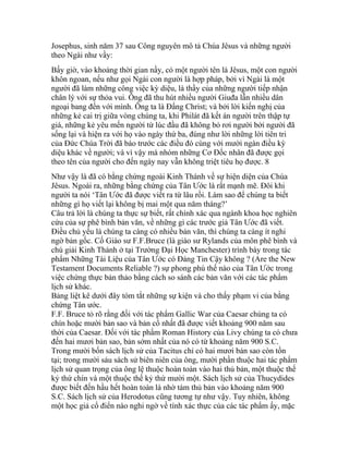 Josephus, sinh năm 37 sau Công nguyên mô tả Chúa Jêsus và những người
theo Ngài như vầy:
Bấy giờ, vào khoảng thời gian nầy, có một người tên là Jêsus, một con người
khôn ngoan, nếu như gọi Ngài con người là hợp pháp, bởi vì Ngài là một
người đã làm những công việc kỳ diệu, là thầy của những người tiếp nhận
chân lý với sự thỏa vui. Ông đã thu hút nhiều người Giuđa lẫn nhiều dân
ngoại bang đến với mình. Ông ta là Đấng Christ; và bởi lời kiến nghị của
những kẻ cai trị giữa vòng chúng ta, khi Philát đã kết án người trên thập tự
giá, những kẻ yêu mến người từ lúc đầu đã không bỏ rơi người bởi người đã
sống lại và hiện ra với họ vào ngày thứ ba, đúng như lời những lời tiên tri
của Đức Chúa Trời đã báo trước các điều đó cùng với mười ngàn điều kỳ
diệu khác về người; và vì vậy mà nhóm những Cơ Đốc nhân đã được gọi
theo tên của người cho đến ngày nay vẫn không triệt tiêu họ được. 8
Như vậy là đã có bằng chứng ngoài Kinh Thánh về sự hiện diện của Chúa
Jêsus. Ngoài ra, những bằng chứng của Tân Ước là rất mạnh mẽ. Đôi khi
người ta nói ‘Tân Ước đã được viết ra từ lâu rồi. Làm sao để chúng ta biết
những gì họ viết lại không bị mai một qua năm tháng?’
Câu trả lời là chúng ta thực sự biết, rất chính xác qua ngành khoa học nghiên
cứu của sự phê bình bản văn, về những gì các trước giả Tân Ước đã viết.
Điều chủ yếu là chúng ta càng có nhiều bản văn, thì chúng ta càng ít nghi
ngờ bản gốc. Cố Giáo sư F.F.Bruce (là giáo sư Rylands của môn phê bình và
chú giải Kinh Thánh ở tại Trường Đại Học Manchester) trình bày trong tác
phẩm Những Tài Liệu của Tân Ước có Đáng Tin Cậy không ? (Are the New
Testament Documents Reliable ?) sự phong phú thế nào của Tân Ước trong
việc chứng thực bản thảo bằng cách so sánh các bản văn với các tác phẩm
lịch sử khác.
Bảng liệt kê dưới đây tóm tắt những sự kiện và cho thấy phạm vi của bằng
chứng Tân ước.
F.F. Bruce tỏ rõ rằng đối với tác phẩm Gallic War của Caesar chúng ta có
chín hoặc mười bản sao và bản cổ nhất đã được viết khoảng 900 năm sau
thời của Caesar. Đối với tác phẩm Roman History của Livy chúng ta có chưa
đến hai mươi bản sao, bản sớm nhất của nó có từ khoảng năm 900 S.C.
Trong mười bốn sách lịch sử của Tacitus chỉ có hai mươi bản sao còn tồn
tại; trong mười sáu sách sử biên niên của ông, mười phần thuộc hai tác phẩm
lịch sử quan trọng của ông lệ thuộc hoàn toàn vào hai thủ bản, một thuộc thế
kỷ thứ chín và một thuộc thế kỷ thứ mười một. Sách lịch sử của Thucydides
được biết đến hầu hết hoàn toàn là nhờ tám thủ bản vào khoảng năm 900
S.C. Sách lịch sử của Herodotus cũng tương tự như vậy. Tuy nhiên, không
một học giả cổ điển nào nghi ngờ về tính xác thực của các tác phẩm ấy, mặc
 