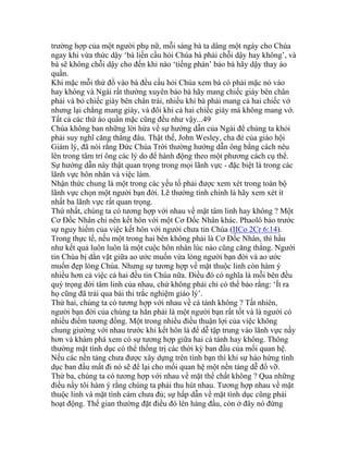 trường hợp của một người phụ nữ, mỗi sáng bà ta dâng một ngày cho Chúa
ngay khi vừa thức dậy ‘bà liền cầu hỏi Chúa bà phải chỗi dậy hay không’, và
bà sẽ không chỗi dậy cho đến khi nào ‘tiếng phán’ bảo bà hãy dậy thay áo
quần.
Khi mặc mỗi thứ đồ vào bà đều cầu hỏi Chúa xem bà có phải mặc nó vào
hay không và Ngài rất thường xuyên bảo bà hãy mang chiếc giày bên chân
phải và bỏ chiếc giày bên chân trái, nhiều khi bà phải mang cả hai chiếc vớ
nhưng lại chẳng mang giày, và đôi khi cả hai chiếc giày mà không mang vớ.
Tất cả các thứ áo quần mặc cũng đều như vậy...49
Chúa không ban những lời hứa về sự hướng dẫn của Ngài để chúng ta khỏi
phải suy nghĩ căng thẳng đâu. Thật thế, John Wesley, cha đẻ của giáo hội
Giám lý, đã nói rằng Đức Chúa Trời thường hướng dẫn ông bằng cách nêu
lên trong tâm trí ông các lý do để hành động theo một phương cách cụ thể.
Sự hướng dẫn này thật quan trọng trong mọi lãnh vực - đặc biệt là trong các
lãnh vực hôn nhân và việc làm.
Nhận thức chung là một trong các yếu tố phải được xem xét trong toàn bộ
lãnh vực chọn một người bạn đời. Lẽ thường tình chính là hãy xem xét ít
nhất ba lãnh vực rất quan trọng.
Thứ nhất, chúng ta có tương hợp với nhau về mặt tâm linh hay không ? Một
Cơ Đốc Nhân chỉ nên kết hôn với một Cơ Đốc Nhân khác. Phaolô báo trước
sự nguy hiểm của việc kết hôn với người chưa tin Chúa (IICo 2Cr 6:14).
Trong thực tế, nếu một trong hai bên không phải là Cơ Đốc Nhân, thì hầu
như kết quả luôn luôn là một cuộc hôn nhân lúc nào cũng căng thẳng. Người
tin Chúa bị dằn vặt giữa ao ước muốn vừa lòng người bạn đời và ao ước
muốn đẹp lòng Chúa. Nhưng sự tương hợp về mặt thuộc linh còn hàm ý
nhiều hơn cả việc cả hai đều tin Chúa nữa. Điều đó có nghĩa là mỗi bên đều
quý trọng đời tâm linh của nhau, chứ không phải chỉ có thể bảo rằng: ‘Ít ra
họ cũng đã trải qua bài thi trắc nghiệm giáo lý’.
Thứ hai, chúng ta có tương hợp với nhau về cá tánh không ? Tất nhiên,
người bạn đời của chúng ta hẳn phải là một người bạn rất tốt và là người có
nhiều điểm tương đồng. Một trong nhiều điều thuận lợi của việc không
chung giường với nhau trước khi kết hôn là để dễ tập trung vào lãnh vực nầy
hơn và khám phá xem có sự tương hợp giữa hai cá tánh hay không. Thông
thường mặt tính dục có thể thống trị các thời kỳ ban đầu của mối quan hệ.
Nếu các nền tảng chưa được xây dựng trên tình bạn thì khi sự hào hứng tình
dục ban đầu mất đi nó sẽ để lại cho mối quan hệ một nền tảng dễ đổ vỡ.
Thứ ba, chúng ta có tương hợp với nhau về mặt thể chất không ? Qua những
điều nầy tôi hàm ý rằng chúng ta phải thu hút nhau. Tương hợp nhau về mặt
thuộc linh và mặt tình cảm chưa đủ; sự hấp dẫn về mặt tình dục cũng phải
hoạt động. Thế gian thường đặt điều đó lên hàng đầu, còn ở đây nó đứng
 