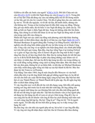 Giêhôva chỉ dẫn các bước của người’ (ChCn 16:9). Đôi khi Chúa mở các
cửa (ICo1Cr 16:9) và đôi khi Ngài đóng các cửa (Cong Cv 16:7). Trong đời
tôi có hai lần Chúa đã đóng các cửa của những điều mà tôi rất mong muốn
và lúc bấy giờ tôi cho là ý muốn Chúa. Tôi đã cố gắng làm cho các cánh cửa
ấy mở ra. Tôi đã cầu nguyện, và tôi đã vật lộn, đã tranh chiến, nhưng cửa
vẫn không mở. Trong cả hai trường hợp tôi đều thất vọng cay đắng. Nhưng
bây giờ sau nhiều năm, thì tôi hiểu vì sao Ngài đã đóng các cánh cửa ấy. Tôi
thật sự biết ơn Ngài vì điều Ngài đã làm. Song tôi không chắc khi lên thiên
đàng, liệu chúng ta có hiểu hết được lý do tại sao Ngài lại đóng một số cánh
cửa trong cuộc đời của chúng ta.
Nhiều khi Ngài mở các cánh cửa bằng một phương cách thật khác thường.
Hoàn cảnh và thời điểm được sắp đặt tỏ rõ bàn tay của Ngài (SaSt 24:1-67).
Michael Bordeaux là người đứng đầu Trường Cao Đẳng Keston, một đơn vị
nghiên cứu đã cống hiến nhằm giúp đỡ các tín hữu trong xứ sở thuộc Cộng
sản. Công việc của ông và sự nghiên cứu hiện đang được các chính phủ khắp
nơi trên thế giới quý trọng. Ban đầu, ông học tiếng Nga ở tại trường Oxford
và vị giáo sư Nga của ông, tiến sĩ Zernov đã gởi cho ông một lá thư vì nghĩ
rằng bức thư ấy sẽ làm ông thích thú. Bức thư ấy tường thuật chi tiết thể nào
các tu sĩ đã bị KGB đánh đập và phải chịu đựng những cuộc khám xét về
sức khỏe vô nhân đạo; thể nào họ đã bị tập trung lại dồn vào trong những xe
tải và đổ đống xuống những vùng cách xa hàng trăm dặm. Bức thư được viết
hết sức đơn giản, không hề có sự thêm thắt, và khi đọc nó Michael Bordeaux
cảm thấy mình đang nghe tiếng nói thật sự của hội thánh bị bắt bớ. Bức thư
được ký tên Varavva và Pronina.
Vào tháng Tám năm 1964, ông đi một chuyến đến Moscow và vào buổi
chiều đầu tiên ở tại đó ông thình lình gặp gỡ những người bạn cũ, họ đã kể
chi tiết cho biết các cuộc bắt bớ đang ngày càng tệ hại hơn; đặc biệt hai nhà
thờ cổ của Thánh Phierơ và Thánh Phaolô đã bị phá sập. Họ đề nghị ông hãy
đến và đích thân chứng kiến.
Vì vậy ông đón taxi và đi đến đó lúc trời đã chạng vạng. Khi đến chỗ quảng
trường nơi ông nhớ trước kia là một nhà thờ xinh đẹp, thì ông chẳng tìm
thấy gì ngoài một hàng rào cao khoảng bốn mét che dấu một đống gạch đá
đổ nát nơi đã từng là ngôi nhà thờ. Tận bên kia khuôn viên có hai người phụ
nữ đang leo lên hàng rào để cố xem có cái gì ở bên trong. Ông để ý họ và
sau cùng khi họ đã rời khuôn viên ông đi theo họ cách khoảng một trăm mét
và cuối cùng ông bắt kịp họ. Họ hỏi ‘Ông là ai?’ Ông trả lời ‘Tôi là người
nước ngoài. Tôi đến đây để tìm biết điều gì đang xảy ra ở đây trong Liên
bang Xô viết’.
Họ đưa ông vào căn nhà của người phụ nữ nọ, bà ta hỏi vì sao ông đến đây.
Vì vậy ông nói ông đã nhận được một bức thư từ Ukraine đến theo đường
 