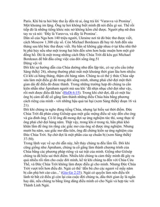 Paris. Khi bà ta hỏi bức thư ấy đến từ ai, ông trả lời ‘Varavva và Pronina’.
Một khoảng im lặng. Ông tự hỏi không biết mình đã nói điều gì sai. Thế rồi
tiếp đó là những tiếng khóc nức nở không kềm chế được. Người phụ nữ đưa
tay ra và nói: ‘Đây là Varavva, và đây là Pronina’.
Dân số của Nga hơn 140 triệu người, Ukraine nơi từ đó bức thư được viết,
cách Moscow 1.300 cây số. Còn Michael Bordeaux đã bay từ Anh đến sáu
tháng sau khi bức thư được viết. Họ hẳn sẽ không gặp nhau ở tại khu nhà thờ
bị phá hủy nếu như một trong hai bên đến sớm hơn hoặc muộn hơn một giờ
đồng hồ. Đó là một trong những cách Đức Chúa Trời đã kêu gọi Michael
Bordeaux để bắt đầu công việc của đời sống ông.51
Đừng vội vã
Đôi khi sự hướng dẫn của Chúa dường như đến lập tức, có sự yêu cầu (như
Sáng thếký 24), nhưng thường phải mất một khoảng thời gian lâu hơn nhiều:
Có khi cả hàng tháng, thậm chí hàng năm. Chúng ta có thể ý thức Chúa sắp
sửa làm một điều gì đó trong đời sống mình, nhưng phải chờ đợi một thời
gian dài để điều đó được thành. Trong những trường hợp đó chúng ta cần
kiên nhẫn như Ápraham người mà sau khi ‘đã nhịn nhục chờ đợi như vậy,
rồi mới được điều đã hứa’ (HeDt 6:15). Trong khi chờ đợi, đã có một lúc
ông bị cám dỗ để cố gắng làm thành những điều Chúa hứa bằng phương
cách riêng của mình - với những hậu quả tai hại (xem Sáng thếký đoạn 16 và
21).
Đôi khi chúng ta nghe đúng tiếng Chúa, nhưng lại hiểu sai thời điểm. Đức
Chúa Trời đã phán cùng Giôsép qua một giấc mộng điều sẽ xảy đến cho ông
và gia đình ông. Có lẽ ông đã mong đợi sự ứng nghiệm tức thì, song thực tế
ông phải chờ đợi hàng năm. Thật vậy, trong khi ở trong tù, hẳn phải khó
khăn lắm để ông tin rằng các giấc mơ của ông sẽ được ứng nghiệm. Nhưng
mười ba năm, sau giấc mơ đầu tiên, ông đã chứng kiến sự ứng nghiệm của
Đức Chúa Trời. Sự chờ đợi là một phần của sự chuẩn bị (xem Sáng thếký
37-50).
Trong lãnh vực về sự chỉ dẫn này, hết thảy chúng ta đều lầm lỗi. Đôi khi
cũng giống như Ápraham, chúng ta cố gắng làm thành chương trình của
Chúa bằng các phương pháp riêng và sai trật của mình. Giống như Giôsép
chúng ta đã hiểu sai thời điểm. Nhiều khi chúng ta cảm thấy mình đã gây ra
quá nhiều rối rắm cho cuộc đời mình, kể từ khi chúng ta đến với Chúa Cứu
Thế, và Đức Chúa Trời không làm được điều gì cho mình. Nhưng Đức Chúa
Trời vượt trỗi hơn điều đó. Ngài có thể ‘đền bù cho các ngươi về mấy năm
bị cắn phá bởi cào cào...’ (Gio Ge 2:25). Ngài có quyền làm nên điều tốt
lành từ bất cứ điều gì còn lại của cuộc đời chúng ta, dầu thời gian ấy là ngắn
hay dài, nếu chúng ta bằng lòng dâng điều mình có cho Ngài và hợp tác với
Thánh Linh Ngài.
 