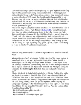 Lord Radstock đang ở tại một khách sạn Nauy vào giữa thập niên 1020. Ông
nghe một bé gái đánh đàn dương cầm dưới tiền sảnh, cô bé đang gây nên
những tiếng ồn khủng khiếp ‘plink...plong...plink...’ Ông ta muốn nổi khùng
vì những tiếng ồn đó! Một người đàn ông đến ngồi bên cạnh cô bé và bắt
đầu chơi cùng với cô lấp vào những chỗ trống. Kết quả, đó là một bản nhạc
tuyệt vời nhất. Về sau ông ta mới biết được người đàn ông cùng chơi đàn với
cô bé chính là bố của cô ấy, Alexander Borodin, nhà soạn nhạc của nhà hát
ca kịch opêra Prince Igor .
Phaolô viết rằng: ‘Mọi sự hiệp lại làm ích cho kẻ yêu mến Đức Chúa Trời, là
kẻ được gọi theo ý muốn Ngài đã định’ (RoRm 8:28). Trong khi chúng ta
chơi phần của mình một cách vụng về, tức là tìm kiếm ý muốn của Ngài
dành cho đời sống mình qua việc đọc (lời Thánh Kinh uy quyền), lắng nghe
(Thánh Linh kiểm soát), sự suy nghĩ (nhận thức bình thường), việc trò
chuyện (tham khảo với các thánh đồ), theo dõi (các dấu hiệu của hoàn cảnh)
và sự chờ đợi, tức là Chúa đến và ngồi cùng chúng ta ‘mọi sự hiệp lại làm
ích cho chúng ta’. Ngài lấy những tiếng ‘plink... plonk...plonk...’ của chúng
ta và tạo ra điều tuyệt vời từ đời sống chúng ta.
Vì Sao Chúng Ta Phải Nói Về Chúa Cho Người Khác và Nên Nói Như Thế
Nào?
Vì sao chúng ta nên nói về niềm tin Cơ Đốc của mình? Há không phải đó là
một vấn đề riêng tư hay sao? Không phải thành phần Cơ Đốc tốt nhất là
những người chỉ cần sống đời sống Cơ Đốc thôi sao? Đôi khi người ta nói
với tôi rằng: ‘Tôi biết có người (thường đó là mẹ họ hoặc một người bạn của
họ) là một Cơ Đốc Nhân tốt. Họ có niềm tin mạnh mẽ. Nhưng họ không nói
về đức tin đó. Há không phải đó là hình thức cao nhất của Cơ Đốc Giáo
sao?’
Câu trả lời vắn tắt là phải có ai đó nói cho họ về đức tin Cơ Đốc. Câu trả lời
hơi dài đó là có những lý do chính đáng để nói cho những người khác về
Chúa Jêsus. Thứ nhất, vì đó là mạng lệnh của chính mình Chúa Jêsus. Tom
Forrest, vị linh mục của Giáo hội Công giáo La mã là người đầu tiên đệ trình
lên Giáo hoàng ý tưởng về lời kêu gọi của thập niên 1990 ‘Thập Kỷ của
Công cuộc Truyền giáo’ cho thấy rõ rằng từ ‘ra đi’ xuất hiện 1.514 lần trong
Kinh Thánh, 233 lần trong Tân Ước và 54 lần trong Phúc âm Mathiơ. Chúa
Jêsus bảo chúng ta hãy ‘đi’:
‘Hãy đi đến những con chiên lạc mất...’
‘Hãy đi và gặp Giăng...’
‘Hãy đi và mời tất cả những ai ngươi gặp...’
 