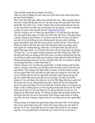 ‘Hãy đi khiến muôn dân trở thành môn đồ ta...’
Thật vậy, đây là những lời cuối cùng của Chúa Jêsus được chép trong Phúc
âm theo thánh Mathiơ:
Đức Chúa Jêsus đến gần, phán cùng môn đồ như vầy: ‘Hết cả quyền phép ở
trên trời và dưới đất đã giao cho ta. Vậy hãy đi dạy dỗ muôn dân. Hãy nhơn
danh Đức Cha, Đức Con, và Đức Thánh Linh mà làm phép báp têm cho họ
và dạy họ giữ hết mọi điều mà ta đã truyền cho các ngươi, và nầy ta thường
ở cùng các ngươi luôn cho đến tận thế’ (Mat Mt 28:18-20).
Thứ hai, chúng ta nói về Chúa cho người khác vì có một nhu cầu cấp bách
cho mọi người được nghe Tin lành của Chúa Cứu Thế Jêsus. Nếu như chúng
ta đang ở trong sa mạc Sahara và tìm được một ốc đảo có nước, thì thật là
quá sức ích kỷ nếu không nói cho những người lân cận mình, là những
người đang khát, được biết để họ giải quyết cơn khát của họ. Chúa Jêsus là
Đấng duy nhất có thể làm thỏa mãn tấm lòng khao khát của những người
nam người nữ. Thông thường, nhận thức về nỗi khao khát nầy đến từ các
nguồn thật ngạc nhiên. Ca sĩ Sinead O'Connor, đã nói trong một cuộc phỏng
vấn như vầy: ‘Là con người chúng ta thường cảm thấy trống vắng. Điều đó
do phần tâm linh của chúng ta đã bị hủy hoại và chúng ta không biết làm thế
nào để bày tỏ chính mình. Hậu quả là chúng ta được khuyến khích để lấp kín
khoảng trống bằng rượu chè, ma túy, tình dục hoặc tiền. Con người ở những
nơi ấy đang kêu khóc vì khao khát chân lý’.
Thứ ba, chúng ta nói về Chúa cho người khác vì chính chúng ta đã tìm thấy
chân lý, chúng ta cảm thấy một nỗi khao khát thúc đẩy muốn truyền đạt cho
người khác. Nếu chúng ta đã nhận lãnh tin mừng, tự nhiên chúng ta muốn
nói cho người khác biết. Khi đứa con đầu lòng của chúng tôi vừa ra đời, thì
vợ tôi là Pippa đã trao cho tôi một danh sách gồm mười người cần gọi để
báo tin. Người đầu tiên tôi gọi đến là mẹ của nàng. Tôi báo cho bà biết
chúng tôi vừa sinh được một cháu trai và cả bé lẫn Pippa đều khỏe mạnh. Kế
đó tôi gọi cho mẹ tôi, nhưng điện thoại bận. Người thứ ba trên bảng danh
sách là em gái của Pippa. Lúc tôi gọi điện thì cô đã hay được tin mừng từ mẹ
Pippa và tất cả những người có tên trong bảng danh sách đã hay tin rồi. Điện
thoại mẹ tôi bận là vì mẹ của Pippa lúc ấy đã gọi đến báo tin cho bà. Tin
mừng lan đi thật nhanh chóng. Tôi không cần phải nhờ mẹ Pippa thông báo,
bà đã háo hức báo cho tất cả mọi người. Khi chúng ta hiểu được tin mừng
của Phúc âm là gì, chúng ta cũng sẽ nôn nả vui mừng mà nói cho người khác
biết.
Nhưng chúng ta đi thuật cho người khác bằng cách nào? Đối với tôi dường
như có hai nguy hiểm trước mắt. Trước hết là nguy hiểm của việc thiếu tế
nhị hay là vô cảm. Thoạt đầu khi vừa tin nhận Chúa tôi đã rơi vào trường
hợp nầy. Tôi quá phấn khích về điều đã xảy ra đến nỗi tôi ao ước tất cả
 