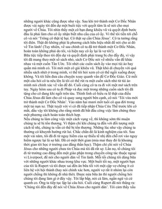 những người khác cũng được như vậy. Sau khi trở thành một Cơ Đốc Nhân
được vài ngày tôi đến dự một buổi tiệc với quyết tâm là sẽ nói cho mọi
người về Chúa. Tôi nhìn thấy một cô bạn đang khiêu vũ và quyết định bước
đầu là phải làm cho cô ấy nhận biết nhu cầu của cô ấy. Vì thế tôi tiến tới chỗ
cô và nói ‘Trông cô thật tệ hại. Cô thật sự cần Chúa Jêsus’. Cô ta tưởng rằng
tôi điên. Thật đó không phải là phương cách hữu hiệu nhất để nói cho ai đó
về Tin lành! (Tuy nhiên, về sau chính cô ta đã trở thành một Cơ Đốc Nhân,
hoàn toàn không phải do tôi, và hiện nay cô ấy lại là vợ tôi!).
Bữa tiệc tiếp theo tôi đến dự và quyết định phải trang bị cho đầy đủ, vì vậy
tôi đã mang theo một số sách nhỏ, sách Cơ Đốc nói về nhiều vấn đề khác
nhau và một cuốn Tân Ước. Tôi nhét các cuốn sách ấy vào mọi túi áo hay
quần mà mình có. Tôi mời một cô gái khiêu vũ. Thật khó di chuyển với quá
nhiều sách nhét ở trong mình, vì thế tôi hỏi xem cô có thể ngồi xuống được
không. Và tôi liền đưa câu chuyện xoay quanh vấn đề Cơ Đốc Giáo. Cứ mỗi
một câu hỏi cô ta nêu lên là tôi có thể rút ra một cuốn sách nhỏ từ túi áo
mình nói chính xác về vấn đề đó. Cuối cùng cô ta ra đi với một mớ sách trên
tay. Ngày hôm sau cô ta đi Pháp và đọc một trong những cuốn sách tôi đã
tặng cho cô đang khi ngồi trên tàu. Thình lình cô hiểu ra lẽ thật của điều
Chúa Jêsus đã làm cho cô và quay sang người bên cạnh, cô nói ‘Tôi vừa mới
trở thành một Cơ Đốc Nhân’. Vào năm hai mươi mốt tuổi cô qua đời trong
một tai nạn xe. Thật tuyệt vời vì cô đã tiếp nhận Chúa Cứu Thế trước khi cô
mất, dầu vậy tôi không cho rằng mình đã bắt đầu công việc làm chứng theo
một phương cách hoàn toàn thích hợp.
Nếu chúng ta làm công việc một cách vụng về, thì không sớm thì muộn
chúng ta sẽ bị tổn thương. Vì thậm chí khi chúng ta đến với đối tượng một
cách tế nhị, chúng ta vẫn có thể bị tổn thương. Những lúc như vậy chúng ta
thường có khuynh hướng rút lui. Chắc chắn đó là kinh nghiệm của tôi. Sau
một vài năm, tôi đã đi từ nguy hiểm của sự thiếu tế nhị đến chỗ rơi vào nguy
hiểm ngược lại là sợ hãi. Đã có một thời gian (mỉa mai thay đó là khoảng
thời gian tôi học ở trường cao đẳng thần học). Thậm chí chỉ nói về Chúa
Jêsus cho những người chưa tin Chúa mà tôi đã rất sợ. Lần nọ, tổ chúng tôi
đi từ trường cao đẳng đến một giáo phận trong chuyến công tác thuộc ngoại
vi Liverpool, để nói cho người dân về Tin lành. Mỗi tối chúng tôi dùng bữa
với những người khác nhau trong khu vực. Một buổi tối nọ, một người bạn
của tôi là Rupert và tôi được sai đến ăn bữa tối với một cặp vợ chồng ít có
liên hệ với hội thánh (hay nói chính xác hơn, người vợ rất ít nhóm lại còn
người chồng thì không đi nhà thờ). Được nửa bữa ăn thì người chồng hỏi
chúng tôi đang làm gì ở đây vậy. Tôi lắp bắp, nói cà lăm, ngần ngừ và cứ
quanh co. Ông ta tiếp tục lặp lại câu hỏi. Cuối cùng Rupert đã nói thẳng ra:
‘Chúng tôi đến đây để nói về Chúa Jêsus cho người dân’. Tôi cảm thấy xấu
 