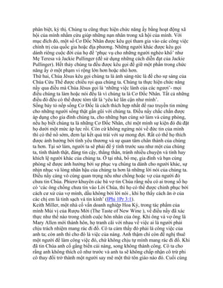 phân biệt, kỳ thị. Chúng ta cũng thực hiện chức năng ấy bằng hoạt động xã
hội của mình nhằm cứu giúp những nạn nhân trong xã hội của mình. Với
mục đích đó, một số Cơ Đốc Nhân được kêu gọi tham gia vào các công việc
chính trị của quốc gia hoặc địa phương. Những người khác được kêu gọi
dành riêng cuộc đời của họ để ‘phục vụ cho những người nghèo khổ’ như
Mẹ Teresa và Jackie Pullinger (để sử dụng những cách diễn đạt của Jackie
Pullinger). Hết thảy chúng ta đều được kêu gọi để giữ một phần trong chức
năng ấy ở một phạm vi rộng lớn hơn hoặc nhỏ hơn.
Thứ hai, Chúa Jêsus kêu gọi chúng ta là ánh sáng-tức là để cho sự sáng của
Chúa Cứu Thế được chiếu rọi qua chúng ta. Chúng ta thực hiện chức năng
nầy qua điều mà Chúa Jêsus gọi là ‘những việc lành của các ngươi’- mọi
điều chúng ta làm hoặc nói đều là vì chúng ta là Cơ Đốc Nhân. Tất cả những
điều đó đều có thể được tóm tắt là ‘yêu kẻ lân cận như mình’.
Sống bày tỏ nếp sống Cơ Đốc là cách thích hợp nhất để rao truyền tin mừng
cho những người sống thật gần gũi với chúng ta. Điều nầy chắc chắn được
áp dụng cho gia đình chúng ta, cho những bạn cùng sở làm và cùng phòng,
nếu họ biết chúng ta là những Cơ Đốc Nhân, chỉ một mình sự kiện đó đủ đặt
họ dưới một mức áp lực rồi. Còn cứ không ngừng nói về đức tin của mình
thì có thể nổ sớm, đem lại kết quả trái với sự mong đợi. Rất có thể họ thích
được ảnh hưởng bởi tình yêu thương và sự quan tâm chân thành của chúng
ta hơn. Tại sở làm, người ta sẽ phải để ý tính trước sau như một của chúng
ta, tính thành thật, đáng tin cậy, thẳng thắn, tránh nhiều chuyện và tính hay
khích lệ người khác của chúng ta. Ở tại nhà, bố mẹ, gia đình và bạn cùng
phòng sẽ được ảnh hưởng bởi sự phục vụ chúng ta dành cho người khác, sự
nhịn nhục và lòng nhân hậu của chúng ta hơn là những lời nói của chúng ta.
Điều nầy càng vô cùng quan trọng nếu như chồng hoặc vợ của người đó
chưa tin Chúa. Phierơ khuyên các bà vợ tin Chúa rằng nếu có ai trong số họ
có ‘các ông chồng chưa tin vào Lời Chúa, thì họ có thể được chinh phục bởi
cách cư xử của vợ mình, dầu không bởi lời nói , khi họ thấy cách ăn ở của
các chị em là tinh sạch và tin kính’ (IPhi 1Pr 3:1).
Keith Miller, một nhà cố vấn doanh nghiệp Hoa Kỳ, trong tác phẩm của
mình Mùi vị của Rượu Mới (The Taste of New Wine ), về điều nầy đã xác
thực như thế nào trong chính cuộc hôn nhân của ông. Khi ông và vợ ông là
Mary Allen mới thành hôn, họ tranh cãi với nhau về việc ai là người phải
chịu trách nhiệm mang rác đi đổ. Cô ta cảm thấy đó phải là công việc của
anh ta; còn anh thì cho đó là việc của nàng. Anh thậm chí còn đề nghị thuê
một người để làm công việc đó, chứ không chịu tự mình mang rác đi đổ. Khi
đã tin Chúa anh cố gắng biến cải nàng, song không thành công. Cô ta cho
rằng anh không thích cô như trước và anh ta sẽ không chấp nhận cô trừ phi
cô thay đổi trở thành một người say mê một thứ tôn giáo nào đó. Cuối cùng
 