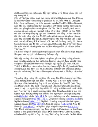 dù khoảng thời gian từ bản gốc đến bản viết tay là rất dài và số các bản viết
tay tương đối ít.
Còn về Tân Ước chúng ta có một lượng tài liệu thật phong phú. Tân Ước có
lẽ đã được viết ra vào khoảng từ giữa năm 40 S.C đến 100 S.C. Chúng ta
hiện có các thủ bản đầy đủ hoàn toàn của toàn bộ Tân Ước đã bắt đầu có từ
năm 350 S.C (một khoảng thời gian chỉ có 300 năm), các thủ bản bằng chỉ
thảo bao gồm phần lớn các tác phẩm của Tân Ước có từ thế kỷ thứ ba và
cũng có cả một phần rời của sách Giăng có từ năm 130 S.C. Có hơn 5000
thủ bản viết bằng tiếng Hy lạp, hơn 10.000 thủ bản tiếng La tinh và 9.300
thủ bản khác, cũng như hơn 36.000 phần trích trong các tác phẩm của các
giáo phụ thuộc HT đầu tiên. Là một trong các nhà phê bình bản văn vĩ đại
nhất từ trước đến nay F.J.A.Hort đã nói: ‘Về tính đa dạng và đầy đủ của các
bằng chứng mà trên đó Tân Ước dựa vào, thì bản văn Tân Ước vươn thẳng
lên hoàn toàn và các tác phẩm văn xuôi cổ không thể bì lại với văn phẩm
Tân Ước.’ 9
F.F.Bruce tổng kết các bằng chứng bằng cách trích dẫn lời của Ngài Frederic
Kenyon, một học giả chủ đạo trong lãnh vực nầy:
Như vậy khoảng cách niên đại của tác phẩm gốc với bằng chứng sớm sủa
nhất hiện là quá nhỏ và thật sự không đáng kể, và cơ sở được xem là vững
vàng nhất để người ta dựa vào đó mà nghi ngờ nguồn gốc của Lời Kinh
Thánh từ khi được viết ra, được lưu truyền qua nhiều thế hệ cho đến thời của
chúng ta, đến nay đã bị loại bỏ. Cả tính xác thực lẫn tính nhất quán chung
của các sách trong Tân Ước cuối cùng có thể được coi là đã được xác minh’.
10
Từ những bằng chứng bên ngoài và bên trong Tân Ước chúng ta biết Chúa
Jêsus đã từng hiện diện trên đất.11 Nhưng Ngài là ai? Tôi nghe Martin
Scorsese nói trên ti vi rằng ông ta đã làm bộ phim Sự Cám Dỗ Cuối Cùng
của Đấng Christ ( The Last Temptation of Christ) để chứng tỏ rằng Chúa
Jêsus là một con người thật. Tuy nhiên đó không phải là vấn đề tranh cãi lúc
nầy. Ngày nay rất ít người nghi ngờ rằng Chúa Jêsus hoàn toàn là một con
người. Ngài đã từng mang thân thể của loài người; đôi khi Ngài cũng mệt
mỏi (GiGa 4:6) và đói (Mat Mt 4:2). Ngài có những cảm xúc của con người,
Ngài đã nóng giận (Mac Mc 11:15-17), Ngài yêu thương (Mac Mc 10:21) và
Ngài đau buồn (GiGa 11:35). Ngài đã có những từng trải như loài người;
Ngài đã bị cám dỗ (Mac Mc 1:13), Ngài đã học hỏi (LuLc 2:52), Ngài đã
làm việc (Mac Mc 6:3) và Ngài đã phục tùng cha mẹ mình (LuLc 2:51).
Vấn đề mà nhiều người ngày nay đang nói đến là Chúa Jêsus chỉ là một con
người, là một giáo sư tôn giáo vĩ đại. Diễn viên hề Bily Connolly đã thay
mặt cho nhiều người khi ông bảo rằng ‘Tôi không thể tin vào Cơ Đốc Giáo,
 