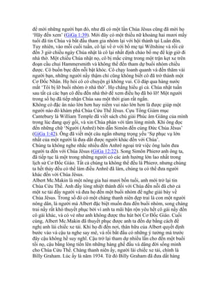 để mời những người bạn đó, như đã có một lần Chúa Jêsus cũng đã mời họ
‘Hãy đến xem’ (GiGa 1:39). Mới đây có một thiếu nữ khoảng hai mươi mấy
tuổi đã tin Chúa và bắt đầu tham gia nhóm lại với hội thánh tại Luân đôn.
Tuy nhiên, vào mỗi cuối tuần, cô lại về ở với bố mẹ tại Wiltshine và rồi cứ
đến 3 giờ chiều ngày Chúa nhật là cô lại nhất định chào bố mẹ để kịp giờ đi
nhà thờ. Một chiều Chúa nhật nọ, cô bị mắc cứng trong một trận kẹt xe trên
đoạn cầu chui Hammersmith và không thể đến tham dự buổi nhóm chiều
được. Cô buồn bực đến nỗi bật khóc. Cô chạy loanh quanh và đến thăm vài
người bạn, những người nầy thậm chí cũng không biết cô đã trở thành một
Cơ Đốc Nhân. Họ hỏi cô có chuyện gì không vui. Cô đáp qua hàng nước
mắt ‘Tôi bị lỡ buổi nhóm ở nhà thờ’. Họ chẳng hiểu gì cả. Chúa nhật tuần
sau tất cả các bạn cô đều đến nhà thờ để xem điều họ đã bỏ lỡ! Một người
trong số họ đã tiếp nhận Chúa sau một thời gian rất ngắn.
Không có đặc ân nào lớn hơn hay niềm vui nào lớn hơn là được giúp một
người nào đó khám phá Chúa Cứu Thế Jêsus. Cựu Tổng Giám mục
Cantebury là William Temple đã viết sách chú giải Phúc âm Giăng của mình
trong lúc đang quỳ gối, và xin Chúa phán với tấm lòng mình. Khi ông đọc
đến những chữ ‘Người (Anhrê) bèn dẫn Simôn đến cùng Đức Chúa Jêsus’
(GiGa 1:42). Ông đã viết một câu ngắn nhưng trọng yếu ‘Sự phục vụ lớn
nhất của một người là đưa dắt được người khác đến với Chúa’.
Chúng ta không nghe nhắc nhiều đến Anhrê ngoại trừ việc ông luôn đưa
người ta đến với Chúa Jêsus (GiGa 12:22). Song Simôn Phierơ anh ông ta,
đã tiếp tục là một trong những người có các ảnh hưởng lớn lao nhất trong
lịch sử Cơ Đốc Giáo. Tất cả chúng ta không thể đều là Phierơ, nhưng chúng
ta hết thảy đều có thể làm điều Anhrê đã làm, chúng ta có thể đưa người
khác đến với Chúa Jêsus.
Albert Mc.Makin là một nông gia hai mươi bốn tuổi, anh mới trở lại tin
Chúa Cứu Thế. Anh đầy lòng nhiệt thành đối với Chúa đến nỗi đã chở cả
một xe tải đầy người và đưa họ đến một buổi nhóm để nghe giải bày về
Chúa Jêsus. Trong số đó có một chàng thanh niên đẹp trai là con một người
nông dân, là người mà Albert đặc biệt muốn đưa đến buổi nhóm, song chàng
trai nầy rất khó thuyết phục bởi vì anh ta mãi bận rộn yêu hết cô gái nầy đến
cô gái khác, và có vẻ như anh không được thu hút bởi Cơ Đốc Giáo. Cuối
cùng, Albert Mc.Makin đã thuyết phục được anh ta đến dự bằng cách đề
nghị anh lái chiếc xe tải. Khi họ đi đến nơi, thân hữu của Albert quyết định
bước vào và cậu ta nghe say mê, và rồi bắt đầu có những ý tưởng mà trước
đây cậu không hề suy nghĩ. Cậu trở lại tham dự nhiều lần cho đến một buổi
tối nọ, cậu bằng lòng tiến lên những hàng ghế đầu và dâng đời sống mình
cho Chúa Cứu Thế. Chàng thanh niên ấy, người lái chiếc xe tải, chính là
Billy Graham. Lúc ấy là năm 1934. Từ đó Billy Graham đã đưa dắt hàng
 