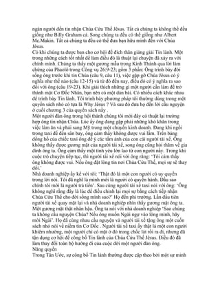 ngàn người đến tin nhận Chúa Cứu Thế Jêsus. Tất cả chúng ta không thể đều
giống như Billy Graham cả. Song chúng ta đều có thể giống như Albert
Mc.Makin. Tất cả chúng ta đều có thể đưa bạn hữu mình đến với Chúa
Jêsus.
Có khi chúng ta được ban cho cơ hội để đích thân giảng giải Tin lành. Một
trong những cách tốt nhất để làm điều đó là thuật lại chuyện đã xảy ra với
chính mình. Chúng ta thấy một gương mẫu trong Kinh Thánh qua lời làm
chứng của Phaolô trong Công vụ 26:9-23; gồm 3 phần: Ông trình bày đời
sống ông trước khi tin Chúa (câu 9, câu 11), việc gặp gỡ Chúa Jêsus có ý
nghĩa như thế nào (câu 12-15) và từ đó đến nay, điều đó có ý nghĩa ra sao
đối với ông (câu 19-23). Khi giải thích những gì một người cần làm để trở
thành một Cơ Đốc Nhân, bạn nên có một dàn bài. Có nhiều cách khác nhau
để trình bày Tin lành. Tôi trình bày phương pháp tôi thường dùng trong một
quyển sách nhỏ có tựa là Why Jêsus ? Và sau đó đưa họ đến lời cầu nguyện
ở cuối chương 3 của quyển sách nầy .
Một người đàn ông trong hội thánh chúng tôi mới đây có thuật lại trường
hợp ông tin nhận Chúa. Lúc ấy ông đang gặp phải những khó khăn trong
việc làm ăn và phải sang Mỹ trong một chuyến kinh doanh. Đang khi ngồi
trong taxi để đến sân bay, ông cảm thấy không được vui lắm. Trên bảng
đồng hồ của chiếc taxi ông để ý các tấm ảnh của con cái người tài xế. Ông
không thấy được gương mặt của người tài xế, song ông cũng hỏi thăm về gia
đình ông ta. Ông cảm thấy một tình yêu lớn lao từ con người nầy. Trong khi
cuộc trò chuyện tiếp tục, thì người tài xế nói với ông rằng: ‘Tôi cảm thấy
ông không được vui. Nếu ông đặt lòng tin nơi Chúa Cứu Thế, mọi sự sẽ thay
đổi.’
Nhà doanh nghiệp ấy kể với tôi: ‘Thật đó là một con người có uy quyền
trong lời nói. Tôi đã nghĩ là mình mới là người có quyền hành. Dầu sao
chính tôi mới là người trả tiền’. Sau cùng người tài xế taxi nói với ông: ‘Ông
không nghĩ rằng đây là lúc để điều chỉnh lại mọi sự bằng cách tiếp nhận
Chúa Cứu Thế cho đời sống mình sao?’ Họ đến phi trường. Lần đầu tiên
người tài xế quay mặt lại và nhà doanh nghiệp nhìn thấy gương mặt ông ta.
Một gương mặt thật nhân hậu. Ông ta nói với nhà doanh nghiệp ‘Sao chúng
ta không cầu nguyện Chúa? Nếu ông muốn Ngài ngự vào lòng mình, hãy
mời Ngài’. Họ đã cùng nhau cầu nguyện và người tài xế tặng ông một cuốn
sách nhỏ nói về niềm tin Cơ Đốc . Người tài xế taxi ấy thật là một con người
khiêm nhường, một người chỉ có mặt ở đó trong chốc lát rồi ra đi, nhưng đã
tận dụng cơ hội để công bố Tin lành của Chúa Cứu Thế Jêsus. Điều đó đã
làm thay đổi toàn bộ hướng đi của cuộc đời một người đàn ông.
Năng quyền
Trong Tân Ước, sự công bố Tin lành thường được cặp theo bởi một sự minh
 