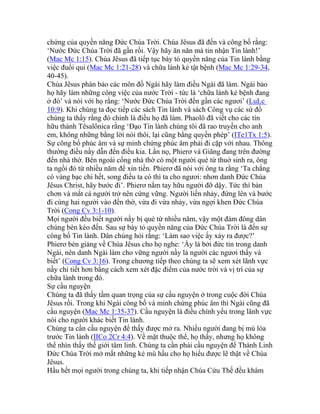 chứng của quyền năng Đức Chúa Trời. Chúa Jêsus đã đến và công bố rằng:
‘Nước Đức Chúa Trời đã gần rồi. Vậy hãy ăn năn mà tin nhận Tin lành!’
(Mac Mc 1:15). Chúa Jêsus đã tiếp tục bày tỏ quyền năng của Tin lành bằng
việc đuổi quỉ (Mac Mc 1:21-28) và chữa lành kẻ tật bệnh (Mac Mc 1:29-34,
40-45).
Chúa Jêsus phán bảo các môn đồ Ngài hãy làm điều Ngài đã làm. Ngài bảo
họ hãy làm những công việc của nước Trời - tức là ‘chữa lành kẻ bệnh đang
ở đó’ và nói với họ rằng: ‘Nước Đức Chúa Trời đến gần các ngươi’ (LuLc
10:9). Khi chúng ta đọc tiếp các sách Tin lành và sách Công vụ các sứ đồ
chúng ta thấy rằng đó chính là điều họ đã làm. Phaolô đã viết cho các tín
hữu thành Têsalônica rằng ‘Đạo Tin lành chúng tôi đã rao truyền cho anh
em, không những bằng lời nói thôi, lại cũng bằng quyền phép’ (ITe1Tx 1:5).
Sự công bố phúc âm và sự minh chứng phúc âm phải đi cặp với nhau. Thông
thường điều nầy dẫn đến điều kia. Lần nọ, Phierơ và Giăng đang trên đường
đến nhà thờ. Bên ngoài cổng nhà thờ có một người què từ thuở sinh ra, ông
ta ngồi đó từ nhiều năm để xin tiền. Phierơ đã nói với ông ta rằng ‘Ta chẳng
có vàng bạc chi hết, song điều ta có thì ta cho ngươi: nhơn danh Đức Chúa
Jêsus Christ, hãy bước đi’. Phierơ nắm tay hữu người đỡ dậy. Tức thì bàn
chơn và mắt cá người trở nên cứng vững. Người liền nhảy, đứng lên và bước
đi cùng hai người vào đền thờ, vừa đi vừa nhảy, vừa ngợi khen Đức Chúa
Trời (Cong Cv 3:1-10).
Mọi người đều biết người nầy bị què từ nhiều năm, vậy một đám đông dân
chúng bèn kéo đến. Sau sự bày tỏ quyền năng của Đức Chúa Trời là đến sự
công bố Tin lành. Dân chúng hỏi rằng: ‘Làm sao việc ấy xảy ra được?’
Phierơ bèn giảng về Chúa Jêsus cho họ nghe: ‘Ấy là bởi đức tin trong danh
Ngài, nên danh Ngài làm cho vững người nầy là người các ngươi thấy và
biết’ (Cong Cv 3:16). Trong chương tiếp theo chúng ta sẽ xem xét lãnh vực
nầy chi tiết hơn bằng cách xem xét đặc điểm của nước trời và vị trí của sự
chữa lành trong đó.
Sự cầu nguyện
Chúng ta đã thấy tầm quan trọng của sự cầu nguyện ở trong cuộc đời Chúa
Jêsus rồi. Trong khi Ngài công bố và minh chứng phúc âm thì Ngài cũng đã
cầu nguyện (Mac Mc 1:35-37). Cầu nguyện là điều chính yếu trong lãnh vực
nói cho người khác biết Tin lành.
Chúng ta cần cầu nguyện để thấy được mở ra. Nhiều người đang bị mù lòa
trước Tin lành (IICo 2Cr 4:4). Về mặt thuộc thể, họ thấy, nhưng họ không
thể nhìn thấy thế giới tâm linh. Chúng ta cần phải cầu nguyện để Thánh Linh
Đức Chúa Trời mở mắt những kẻ mù hầu cho họ hiểu được lẽ thật về Chúa
Jêsus.
Hầu hết mọi người trong chúng ta, khi tiếp nhận Chúa Cứu Thế đều khám
 