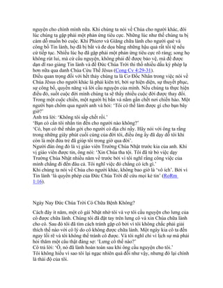 nguyện cho chính mình nữa. Khi chúng ta nói về Chúa cho người khác, đôi
lúc chúng ta gặp phải một phản ứng tiêu cực. Những lúc như thế chúng ta bị
cám dỗ muốn bỏ cuộc. Khi Phierơ và Giăng chữa lành cho người què và
công bố Tin lành, họ đã bị bắt và đe dọa bằng những hậu quả rất tồi tệ nếu
cứ tiếp tục. Nhiều lúc họ đã gặp phải một phản ứng tiêu cực rõ ràng; song họ
không rút lui, mà cứ cầu nguyện, không phải để được bảo vệ, mà để được
dạn dĩ rao giảng Tin lành và để Đức Chúa Trời thi thố nhiều dấu kỳ phép lạ
hơn nữa qua danh Chúa Cứu Thế Jêsus (Cong Cv 4:29-31).
Điều quan trọng đối với hết thảy chúng ta là Cơ Đốc Nhân trong việc nói về
Chúa Jêsus cho người khác là phải kiên trì, bởi sự hiện diện, sự thuyết phục,
sự công bố, quyền năng và lời cầu nguyện của mình. Nếu chúng ta thực hiện
điều đó, suốt cuộc đời mình chúng ta sẽ thấy nhiều cuộc đời được thay đổi.
Trong một cuộc chiến, một người bị bắn và nằm gần chết nơi chiến hào. Một
người bạn chồm qua người anh và hỏi: ‘Tôi có thể làm được gì cho bạn bây
giờ?’
Anh trả lời: ‘Không tôi sắp chết rồi.’
‘Bạn có cần tôi nhắn tin đến cho người nào không?’
‘Có, bạn có thể nhắn gởi cho người có địa chỉ nầy. Hãy nói với ông ta rằng
trong những giây phút cuối cùng của đời tôi, điều ông ấy đã dạy dỗ tôi khi
còn là một đứa trẻ đã giúp tôi trong giờ qua đời’.
Người đàn ông đó là vị giáo viên Trường Chúa Nhật trước kia của anh. Khi
vị giáo viên được tin, ông nói: ‘Xin Chúa tha tội. Tôi đã từ bỏ việc dạy
Trường Chúa Nhật nhiều năm về trước bởi vì tôi nghĩ rằng công việc của
mình chẳng đi đến đâu cả. Tôi nghĩ việc đó chẳng có ích gì.’
Khi chúng ta nói về Chúa cho người khác, không bao giờ là ‘vô ích’. Bởi vì
Tin lành ‘là quyền phép của Đức Chúa Trời để cứu mọi kẻ tin’ (RoRm
1:16).
Ngày Nay Đức Chúa Trời Có Chữa Bệnh Không?
Cách đây ít năm, một cô gái Nhật nhờ tôi và vợ tôi cầu nguyện cho lưng của
cô được chữa lành. Chúng tôi đã đặt tay trên lưng cô và xin Chúa chữa lành
cho cô. Sau đó tôi đã tìm cách tránh gặp cô bởi vì tôi không chắc phải giải
thích thế nào với cô lý do cô không được chữa lành. Một ngày kia cô ta đến
ngay lối rẽ và tôi không thể tránh cô được. Và tôi nghĩ chỉ vì lịch sự mà phải
hỏi thăm một câu thật đáng sợ: ‘Lưng cô thế nào?’
Cô trả lời: ‘Ồ, nó đã lành hoàn toàn sau khi ông cầu nguyện cho tôi.’
Tôi không hiểu vì sao tôi lại ngạc nhiên quá đỗi như vậy, nhưng đó lại chính
là thái độ của tôi.
 