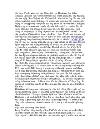 Khi John Wimler cùng với một đội ngũ từ Hội Thánh của ông là hội
Vineyard Christian Fellowship đến thăm Hội Thánh chúng tôi, ông đã giảng
vào một ngày Chúa Nhật về vấn đề chữa lành. Vào thứ hai ông đến một buổi
nhóm của những người lãnh đạo. Có khoảng sáu mươi đến bảy mươi người
chúng tôi trong phòng và một lần nữa ông đã nói về sự chữa lành. Chúng tôi
đã được nghe các cuộc nói chuyện về chữa lành trước kia, và cảm thấy rất
vui về những gì ông nói đến trong vấn đề đó. Cho đến khi ông nói rằng
chúng tôi sẽ tạm nghỉ để dùng cà phê và sau đó có một buổi ‘bài tập’. Lúc
bấy giờ chúng tôi còn rất xa lạ với vấn đề nầy. John Wimler nói rằng đội ngũ
của ông đã có khoảng mười hai ‘lời nói có tri thức’ dành cho những người
trong phòng. Ông cho chúng tôi biết bởi một ‘lời có tri thức’ (ICo1Cr 12:8),
ông có ý nói một sự mặc khải siêu nhiên về các sự kiện có liên quan đến một
người hoặc một tình huống mà những nỗ lực của trí khôn tự nhiên không
học biết được mà chỉ được hiểu biết bởi Thánh Linh của Đức Chúa Trời.
Điều đó có thể nằm dưới dạng của một hình ảnh, một lời được thấy hoặc
nghe trong tâm trí, hoặc một sự cảm nhận được kinh nghiệm về mặt thuộc
thể. Sau đó ông nêu danh sách của tất cả những người ấy và cho biết ông sẽ
mời một số người tiến lên phía trước để ông cầu nguyện cho. Tôi là một
trong số đó, là người nghi ngờ nhất về toàn bộ những điều này.
Tuy nhiên, khi từng người một trả lời về tình trạng của mình trước những lời
tri thức được ông mô tả rất chi tiết (theo tôi nhớ thì một trong số những điều
đó là ‘một người đã bị thương ở lưng trong khi bổ củi vào năm mười bốn
tuổi’), mức đức tin trong phòng bắt đầu dâng cao. Mỗi một ‘lời tri thức’ đều
được hưởng ứng. Một trong những lời đó có liên quan đến tình trạng vô
sinh. Chúng tôi đều biết rõ nhau và đều cảm thấy chắc chắn là lời ấy không
thể ứng dụng cho người nào trong số chúng tôi cả. Tuy nhiên có một phụ nữ
không thể có thai được, cô đã can đảm tiến lên phía trước. Cô được ông cầu
nguyện và chín tháng sau đó, cô đã có đứa con đầu tiên, rồi lại có thêm bốn
đứa nữa!
Thái độ của tôi trong suốt buổi chiều đó phản ánh nỗi sợ hãi và nghi ngờ mà
nhiều người trong chúng tôi trong thế kỷ thứ hai mươi nầy thường có đối với
vấn đề chữa lành. Tôi quyết định đọc lại Kinh Thánh để cố tìm hiểu Kinh
Thánh nói gì về sự chữa lành. Càng đọc tôi càng được thuyết phục rằng ngày
nay chúng ta phải trông đợi Chúa chữa lành bằng phép lạ. Tất nhiên, Ngài
cũng chữa lành qua sự hiệp tác của các bác sĩ, các y tá và toàn bộ nghành y
dược.
Việc chữa lành trong Kinh Thánh
Trong Cựu Ước chúng ta thấy những lời Chúa hứa sẽ đem lại sự chữa lành
và sự khỏe mạnh cho dân sự nếu họ vâng lời Ngài (xem Xuất 23:25-26;;
Phục truyền 28; Thi thiên 41). Thật vậy, tâm tánh Ngài là muốn chữa lành vì
 