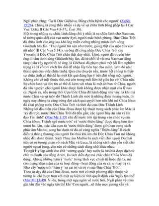 Ngài phán rằng: ‘Ta là Đức Giêhôva, Đấng chữa bệnh cho ngươi’ (XuXh
15:26). Chúng ta cũng thấy nhiều ví dụ về sự chữa lành bằng phép lạ (I Các
Vua 13:6;; II Các Vua 4:8-37;; Êsai 38).
Một trong những sự chữa lành đáng chú ý nhất là sự chữa lành cho Naaman,
tể tướng quân đội của vua nước Syri, người mắc bệnh phung. Đức Chúa Trời
đã chữa lành cho ông sau khi ông miễn cưỡng nhúng mình dưới sông
Giôđanh bảy lần. ‘Thịt người trở nên như trước, giống thịt của một đứa con
nít nhỏ’ (II Các Vua 5:14;), và ông đã công nhận Đức Chúa Trời của
Ysơraên là Đức Chúa Trời chân thật duy nhất. Êlisê, người đã truyền bảo
ông đi tắm dưới sông Giôđanh bảy lần, đã từ chối lễ vật mà Naaman dâng
tặng (dầu vậy người tôi tớ ông, là Ghêhaxi đã phạm phải một lỗi lầm nghiêm
trọng vì đã cố tìm cách lừa dối để nhận lấy tiền bạc cho mình, xem đó như
thành quả của việc chữa lành). Qua câu chuyện nầy, trước hết chúng ta thấy
sự chữa lành có thể để lại một kết quả đáng lưu ý trên đời sống một người.
Không chỉ về mặt thuộc thể, mà còn trong mối liên hệ giữa họ với Chúa nữa.
Sự chữa lành và đức tin có thể đi kèm với nhau là một ân ban từ Chúa, người
đã cầu nguyện cho người khác được lành không được nhận một của lễ nào
cả. Ngoài ra, nếu trong thời Cựu Ước Chúa đã hành động như vậy, là khi mà
nước Chúa và sự tuôn đổ Thánh Linh chỉ mới là những điều thoáng hiện, thì
ngày nay chúng ta càng trông đợi cách quả quyết hơn nữa khi mà Chúa Jêsus
đã khai phóng nước Đức Chúa Trời và thời đại của Đức Thánh Linh.
Những lời đầu tiên của Chúa Jêsus được ký thuật trong sách phúc âm Mác là
‘kỳ đã trọn, nước Đức Chúa Trời đã đến gần; các ngươi hãy ăn năn và tin
đạo Tin lành!’ (Mac Mc 1:15) chủ đề nước trời tập trung vào chức vụ của
Chúa Jêsus. Thành ngữ nước trời’ và ‘nước thiên đàng’ được dùng hơn tám
mươi hai lần, mặc dầu cụm từ ‘nước thiên đàng’ được giới hạn trong sách
phúc âm Mathiơ, song hai danh từ đó có cùng nghĩa ‘Thiên đàng’ là cách
diễn tả thông thường của người Do thái khi ám chỉ Đức Chúa Trời mà không
nhắc đến danh thánh. Sách Phúc âm Mathiơ là sách viết cho người Do thái
nên có sự tương phản với sách Mác và Luca, là những sách chủ yếu viết cho
người ngoại bang, cho nên có những cách dùng chữ khác nhau.
Từ ngữ Hy lạp dành cho chữ ‘vương quốc’ hay nước là basibia được dịch từ
chữ mulkuth của tiếng Aram, là cách diễn đạt mà chắc chắn Chúa Jêsus đã
dùng. Không những hàm ý ‘nước’ trong lãnh vực chính trị hoặc địa lý, mà
còn mang khái niệm của sự hoạt động - hoạt động của sự cai trị hay trị vì.
Như vậy ‘nước trời’ hàm ý ‘sự cai trị và trị vì của Đức Chúa Trời’.
Theo sự dạy dỗ của Chúa Jêsus, nước trời có một phương diện thuộc về
tương lai chỉ được trọn với một sự kiện có tính quyết định vào ‘ngày tận thế’
(Mat Mt 13:49). Ví dụ, trong một ngụ ngôn về nước trời, Ngài phán về mùa
gặt hầu đến vào ngày tận thế khi ‘Con người...sẽ thâu mọi gương xấu và
 