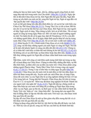 những kẻ làm ác khỏi nước Ngài...khi ấy, những người công bình sẽ chói
rạng như mặt trời trong nước của Cha mình’ (Mat Mt 13:24-43). Ngày tận
thế sẽ đến khi Chúa Jêsus trở lại. Khi Ngài đến thế gian lần đầu, Ngài đến
trong sự yếu đuối của một em bé; song khi Ngài trở lại, Ngài sẽ ngự đến với
‘đại quyền đại vinh’ (Mat Mt 24:30).
Lịch sử thế giới đang tiến dần đến đỉnh điểm ấy với sự trở lại vinh hiển của
Chúa Cứu Thế Jêsus (Mat Mt 25:31). Trong Tân Ước có tất cả hơn 300 lời
ám chỉ về sự trở lại lần thứ hai của Chúa Jêsus. Khi Ngài trở lại, mọi người
sẽ thấy Ngài cách rõ ràng. Như chúng ta biết, lịch sử sẽ kết thúc. Tất cả mọi
người sẽ sống lại trong ngày Phán xét. Đối với một số người (những người
từ chối Tin lành) thì đó sẽ là ngày hủy diệt (II Têsalônica 1:8-9;); còn đối
với những người khác, đó sẽ là ngày nhận lãnh quyền thừa kế của họ trong
nước Đức Chúa Trời (Mat Mt 25:34). Sẽ có trời mới và đất mới (IIPhi 2Pr
3:13; Khải huyền 21:10;. Chính mình Chúa Jêsus sẽ có ở đó (KhKh 21:22-
23), cùng với hết thảy những người yêu mến Ngài và vâng lời Ngài. Nơi đó
sẽ là một chỗ phước hạnh vô cùng còn đến đời đời (ICo1Cr 2:9). Chúng ta
sẽ có thân thể vinh hiển và thân thể mới không bị hư nát (ICo1Cr 15:42-43).
Sẽ không còn có sự chết hoặc sự than khóc hoặc đau đớn nữa. (KhKh 21:4).
Hết thảy những người tin Ngài đều sẽ được chữa lành hoàn toàn trong ngày
đó.
Mặt khác, nước trời cũng có một khía cạnh mang tính hiện tại trong sự dạy
dỗ và hoạt động của Chúa Jêsus. Chúng ta nhìn thấy những dấu hiệu, sự bắt
đầu hiển hiện, sự đâm chồi của sự đến của nước trời. Chúa Jêsus phán cùng
những người Pharisi rằng: ‘Nước Đức Chúa Trời ở trong vòng các ngươi’
(LuLc 17:20-21). Trong ví dụ về kho báu và châu ngọc ẩn giấu (Mat Mt
13:44-46). Chúa Jêsus ám chỉ nước trời là một điều có thể tìm thấy được và
nếm trải được trong đời nầy. Xuyên suốt các sách Phúc âm, rõ ràng Chúa
Jêsus đã xem chức vụ của Ngài như là sự ứng nghiệm những lời hứa về Cựu
Ước trong lịch sử. Trong nhà hội Naxarét, Chúa Jêsus đọc lời tiên tri trong
Êsai 61:1-2; và tuyên bố: ‘Hôm nay đã được ứng nghiệm lời Kinh Thánh mà
các ngươi mới vừa nghe đó’ (LuLc 4:21). Ngài đã tiếp tục chứng minh sự
thực hữu hiện tại của nước trời bằng tất cả những gì Ngài thực hiện trong
chức vụ của Ngài, qua sự tha tội, sự đuổi quỷ và việc chữa lành kẻ bệnh tật.
Nước Trời vừa ‘hiện có’ vừa ‘chưa hiện đến’. Sự mong đợi của người Do
thái là Đấng Mêsi sẽ lập tức bắt đầu một nước Trời trọn vẹn, như được trình
bày qua biểu đồ sau đây:
Sự dạy dỗ của Chúa Jêsus là một sự làm giảm nhẹ điều mong đợi đó và có
thể được tóm tắt qua biểu đồ sau đây:
Chúng ta đang sống giữa hai thời kỳ, khi thời kỳ hầu đến đã bước vào lịch
sử. Thời kỳ xưa cũ qua đi, song các thế lực của thời kỳ đã thình lình bộc
 