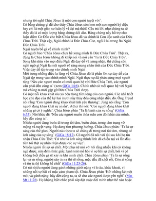 nhưng tôi nghĩ Chúa Jêsus là một con người tuyệt vời’.
Có bằng chứng gì để cho thấy Chúa Jêsus còn hơn một con người kỳ diệu
hay chỉ là một giáo sư luân lý vĩ đại mà thôi? Câu trả lời, như chúng ta sẽ
thấy đó là có một lượng bằng chứng dồi dào. Bằng chứng nầy hỗ trợ cho
luận điểm Cơ Đốc cho biết Chúa Jêsus đã và chính là Con độc sanh của Đức
Chúa Trời. Thật vậy, Ngài chính là Đức Chúa Con, ngôi Hai trong Ba Ngôi
Đức Chúa Trời.
Ngài tuyên bố gì về chính mình?
Có người bảo ‘Chúa Jêsus chưa hề xưng mình là Đức Chúa Trời’. Thật ra,
đúng là Chúa Jêsus không đi khắp nơi và nói câu ‘Ta là Đức Chúa Trời’.
Song khi nhìn vào mọi điều Ngài đã dạy dỗ và xưng nhận, thì chẳng còn
nghi ngờ gì Ngài là một người rõ ràng mang chân tính của Đức Chúa Trời.
Việc dạy dỗ tập trung vào chính mình Ngài
Một trong những điều lạ lùng về Chúa Jêsus đó là phần lớn sự dạy dỗ của
Ngài tập trung vào chính mình Ngài. Ngài thực sự đã phán cùng mọi người
rằng ‘Nếu các ngươi muốn có mối quan hệ với Đức Chúa Trời, các ngươi
cần phải đến cùng ta’ (xem GiGa 14:6). Chính nhờ có mối quan hệ với Ngài
mà chúng ta mới gặp gỡ Đức Chúa Trời được.
Có một nỗi khao khát sâu xa bên trong tấm lòng của con người. Các nhà triết
học chủ đạo của thế kỷ hai mươi nầy thảy đều công nhận điều đó. Ông Freud
nói rằng ‘Con người đang khao khát tình yêu thương’. Jung nói rằng ‘Con
người đang khao khát sự an ổn’. Adler thì nói: ‘Con người đang khao khát
những gì có ý nghĩa’. Chúa Jêsus phán ‘Ta là bánh của sự sống’ (GiGa
6:35). Nói khác đi: ‘Nếu các ngươi muốn thỏa mãn cơn đói khát của mình,
hãy đến cùng ta’.
Nhiều người đang bước đi trong tối tăm, buồn chán, trong tâm trạng vỡ
mộng và tuyệt vọng. Họ đang tìm phương hướng. Chúa Jêsus phán: ‘Ta là sự
sáng của thế gian. Người nào theo ta sẽ chẳng đi trong nơi tối tăm, nhưng có
ánh sáng của sự sống’ (GiGa 18:12). Có người đã nói với tôi sau khi họ tin
nhận Chúa Cứu Thế: ‘Cứ như là ánh sáng thình lình đã chiếu rọi và lần đầu
tiên tôi thật sự nhìn nhận được các sự việc’.
Nhiều người rất sợ sự chết. Một phụ nữ nói với tôi rằng nhiều khi cô không
ngủ được, nửa đêm thức giấc, lạnh toát mồ hôi vì sợ hãi sự chết, bởi vì cô
không biết điều gì sẽ xảy ra khi mình chết. Chúa Jêsus phán ‘Ta là sự sống
lại và sự sống, người nào tin ra thì sẽ sống, mặc dầu đã chết rồi. Còn ai sống
và tin ta thì không hề chết’ (GiGa 11:25-26).
Có rất nhiều người đang gánh những gánh nặng vì lo âu, khắc khoải, vì
những nỗi sợ hãi và mặc cảm phạm tội. Chúa Jêsus phán ‘Hỡi những kẻ mệt
mỏi và gánh nặng, hãy đến cùng ta, ta sẽ cho các ngươi được yên nghỉ’ (Mat
Mt 11:28). Họ không biết chắc phải sắp đặt cuộc đời mình như thế nào hoặc
 